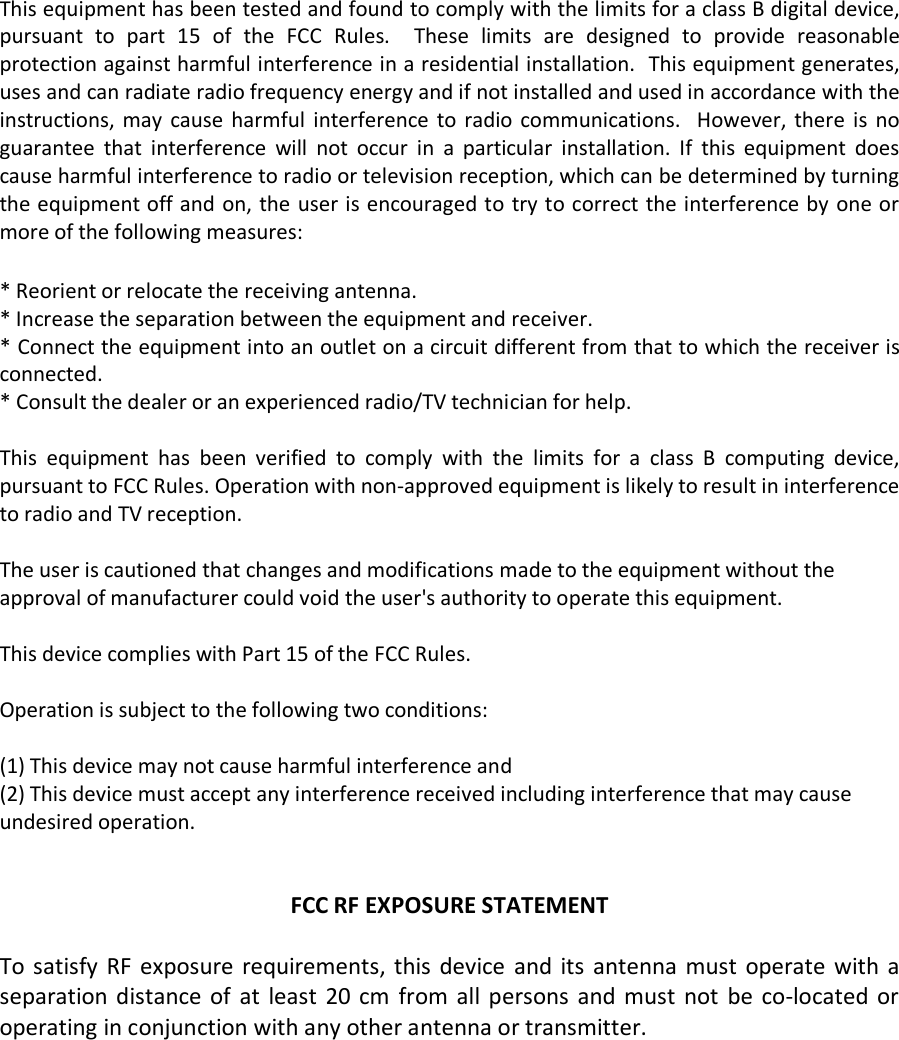  This equipment has been tested and found to comply with the limits for a class B digital device, pursuant to part 15 of the FCC Rules.  These limits are designed to provide reasonable protection against harmful interference in a residential installation.  This equipment generates, uses and can radiate radio frequency energy and if not installed and used in accordance with the instructions, may cause harmful interference to radio communications.  However, there is no guarantee that interference will not occur in a particular installation. If this equipment does cause harmful interference to radio or television reception, which can be determined by turning the equipment off and on, the user is encouraged to try to correct the interference by one or more of the following measures:  * Reorient or relocate the receiving antenna. * Increase the separation between the equipment and receiver. * Connect the equipment into an outlet on a circuit different from that to which the receiver is connected. * Consult the dealer or an experienced radio/TV technician for help.  This equipment has been verified to comply with the limits for a class B computing device, pursuant to FCC Rules. Operation with non-approved equipment is likely to result in interference to radio and TV reception.    The user is cautioned that changes and modifications made to the equipment without the approval of manufacturer could void the user&apos;s authority to operate this equipment.  This device complies with Part 15 of the FCC Rules.  Operation is subject to the following two conditions:  (1) This device may not cause harmful interference and (2) This device must accept any interference received including interference that may cause undesired operation.   FCC RF EXPOSURE STATEMENT  To satisfy RF exposure requirements, this device and its antenna must operate with a separation distance of at least 20 cm from all persons and must not be co-located or operating in conjunction with any other antenna or transmitter.  