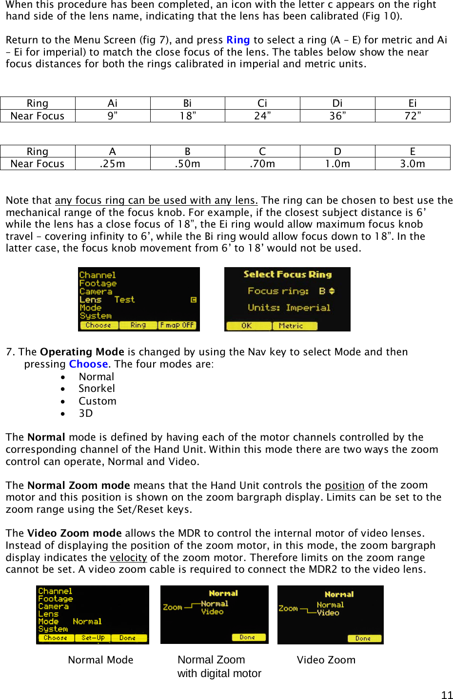  11 When this procedure has been completed, an icon with the letter c appears on the right hand side of the lens name, indicating that the lens has been calibrated (Fig 10).  Return to the Menu Screen (fig 7), and press Ring to select a ring (A – E) for metric and Ai – Ei for imperial) to match the close focus of the lens. The tables below show the near focus distances for both the rings calibrated in imperial and metric units.      Note that any focus ring can be used with any lens.  The ring can be chosen to best use the mechanical range of the focus knob. For example, if the closest subject distance is 6’ while the lens has a close focus of 18”, the Ei ring would allow maximum focus knob travel – covering infinity to 6’, while the Bi ring would allow focus down to 18”. In the latter case, the focus knob movement from 6’ to 18’ would not be used.       7. The Operating Mode is changed by using the Nav key to select Mode and then pressing Choose. The four modes are: • Normal • Snorkel • Custom • 3D  The Normal mode is defined by having each of the motor channels controlled by the corresponding channel of the Hand Unit. Within this mode there are two ways the zoom control can operate, Normal and Video.   The Normal Zoom mode means that the Hand Unit controls the position  of the zoom motor and this position is shown on the zoom bargraph display. Limits can be set to the zoom range using the Set/Reset keys.  The Video Zoom mode allows the MDR to control the internal motor of video lenses.  Instead of displaying the position of the zoom motor, in this mode, the zoom bargraph display indicates the velocity  of the zoom motor. Therefore limits on the zoom range cannot be set. A video zoom cable is required to connect the MDR2 to the video lens.        Ring Ai Bi Ci Di Ei Near Focus 9” 18” 24” 36” 72” Ring A B C D E Near Focus .25m .50m .70m 1.0m 3.0m Normal Mode              Video Zoom  Normal Zoom with digital motor 