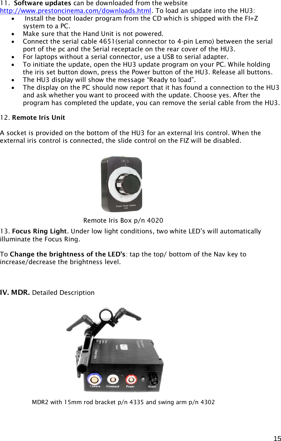  15 11.  Software updates can be downloaded from the website http://www.prestoncinema.com/downloads.html. To load an update into the HU3:  •  Install the boot loader program from the CD which is shipped with the FI+Z system to a PC.  • Make sure that the Hand Unit is not powered. • Connect the serial cable 4651(serial connector to 4-pin Lemo) between the serial port of the pc and the Serial receptacle on the rear cover of the HU3. • For laptops without a serial connector, use a USB to serial adapter. • To initiate the update, open the HU3 update program on your PC. While holding the iris set button down, press the Power button of the HU3. Release all buttons.  • The HU3 display will show the message “Ready to load”. • The display on the PC should now report that it has found a connection to the HU3 and ask whether you want to proceed with the update. Choose yes. After the program has completed the update, you can remove the serial cable from the HU3.  12. Remote Iris Unit  A socket is provided on the bottom of the HU3 for an external Iris control. When the external iris control is connected, the slide control on the FIZ will be disabled.            13. Focus Ring Light. Under low light conditions, two white LED’s will automatically illuminate the Focus Ring.   To Change the brightness of the LED’s: tap the top/ bottom of the Nav key to increase/decrease the brightness level.     IV. MDR. Detailed Description                   Remote Iris Box p/n 4020 MDR2 with 15mm rod bracket p/n 4335 and swing arm p/n 4302  