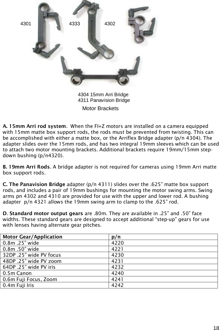  18                        A. 15mm Arri rod system.  When the FI+Z motors are installed on a camera equipped with 15mm matte box support rods, the rods must be prevented from twisting. This can be accomplished with either a matte box, or the Arriflex Bridge adapter (p/n 4304). The adapter slides over the 15mm rods, and has two integral 19mm sleeves which can be used to attach two motor mounting brackets. Additional brackets require 19mm/15mm step-down bushing (p/n4320).  B. 19mm Arri Rods. A bridge adapter is not required for cameras using 19mm Arri matte box support rods.  C. The Panavision Bridge adapter (p/n 4311) slides over the .625” matte box support rods, and includes a pair of 19mm bushings for mounting the motor swing arms. Swing arms pn 4302 and 4310 are provided for use with the upper and lower rod. A bushing adapter  p/n 4321 allows the 19mm swing arm to clamp to the .625” rod.  D. Standard motor output gears are .80m. They are available in .25” and .50” face widths. These standard gears are designed to accept additional “step-up” gears for use with lenses having alternate gear pitches.  Motor Gear/Application p/n 0.8m .25” wide 4220 0.8m .50” wide 4221 32DP .25” wide PV focus 4230 48DP .25” wide PV zoom 4231 64DP .25” wide PV iris 4232 0.5m Canon 4240 0.6m Fuji Focus, Zoom 4241 0.4m Fuji Iris 4242       Motor Brackets 4304 15mm Arri Bridge 4311 Panavision Bridge 4301  4333  4302  