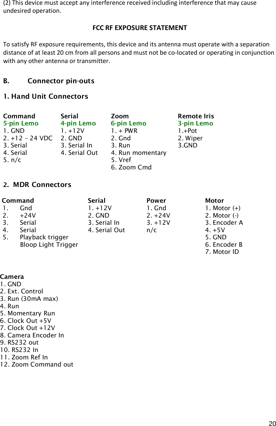  20 (2) This device must accept any interference received including interference that may cause undesired operation.  FCC RF EXPOSURE STATEMENT  To satisfy RF exposure requirements, this device and its antenna must operate with a separation distance of at least 20 cm from all persons and must not be co-located or operating in conjunction with any other antenna or transmitter.  B.  Connector pin-outs  1. Hand Unit Connectors            2.  MDR Connectors     Command Serial Zoom Remote Iris 5-pin Lemo  4-pin Lemo  6-pin Lemo  3-pin Lemo 1. GND 1. +12V 1. + PWR 1.+Pot 2. +12 – 24 VDC 2. GND 2. Gnd 2. Wiper 3. Serial 3. Serial In 3. Run 3.GND 4. Serial 4. Serial Out 4. Run momentary   5. n/c    5. Vref       6. Zoom Cmd        Command Serial Power Motor 1. Gnd 1. +12V 1. Gnd 1. Motor (+) 2. +24V 2. GND 2. +24V 2. Motor (-) 3. Serial 3. Serial In 3. +12V 3. Encoder A 4. Serial 4. Serial Out n/c 4. +5V 5. Playback trigger           Bloop Light Trigger   5. GND 6. Encoder B 7. Motor ID                   Camera 1. GND 2. Ext. Control 3. Run (30mA max) 4. Run 5. Momentary Run 6. Clock Out +5V 7. Clock Out +12V 8. Camera Encoder In 9. RS232 out 10. RS232 In 11. Zoom Ref In 12. Zoom Command out 