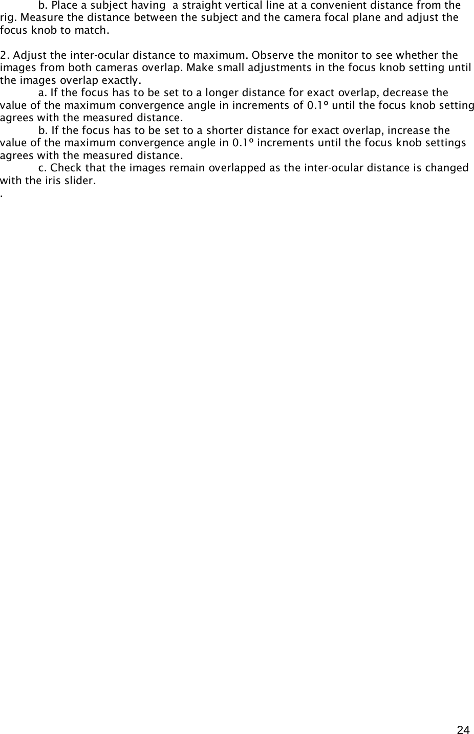  24  b. Place a subject having  a straight vertical line at a convenient distance from the rig. Measure the distance between the subject and the camera focal plane and adjust the focus knob to match.  2. Adjust the inter-ocular distance to maximum. Observe the monitor to see whether the images from both cameras overlap. Make small adjustments in the focus knob setting until the images overlap exactly.   a. If the focus has to be set to a longer distance for exact overlap, decrease the value of the maximum convergence angle in increments of 0.1º until the focus knob setting agrees with the measured distance.  b. If the focus has to be set to a shorter distance for exact overlap, increase the value of the maximum convergence angle in 0.1º increments until the focus knob settings agrees with the measured distance.  c. Check that the images remain overlapped as the inter-ocular distance is changed with the iris slider. .   