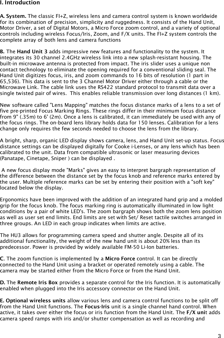  3  I. Introduction  A. System. The classic FI+Z, wireless lens and camera control system is known worldwide for its combination of precision, simplicity and ruggedness. It consists of the Hand Unit, Motor Driver, a set of Digital Motors, a Micro Force zoom control, and a variety of optional controls including wireless Focus/Iris, Zoom, and F/X units. The FI+Z system controls the complete array of both lens and camera functions  B. The Hand Unit 3 adds impressive new features and functionality to the system. It integrates its 30 channel 2.4GHz wireless link into a new splash-resistant housing. The built-in microwave antenna is protected from impact. The iris slider uses a unique non contact technology to eliminate the opening required for a conventional sliding seal. The Hand Unit digitizes focus, iris, and zoom commands to 16 bits of resolution (1 part in 65,536). This data is sent to the 3 Channel Motor Driver either through a cable or the Microwave Link. The cable link uses the RS422 standard protocol to transmit data over a single twisted pair of wires.  This enables reliable transmission over long distances (1 km).  New software called &quot;Lens Mapping&quot; matches the focus distance marks of a lens to a set of five pre-printed Focus Marking Rings. These rings differ in their minimum focus distance from 9&quot; (.35m) to 6&apos; (2m). Once a lens is calibrated, it can immediately be used with any of the focus rings. The on-board lens library holds data for 150 lenses. Calibration for a lens change only requires the few seconds needed to choose the lens from the library.  A bright, sharp, organic LED display shows camera, lens, and Hand Unit set-up status. Focus distance settings can be displayed digitally for Cooke i-Lenses, or any lens which has been calibrated to the unit. Data from compatible ultrasonic or laser measuring devices (Panatape, Cinetape, Sniper ) can be displayed .   A new focus display mode &quot;Marks&quot; gives an easy to interpret bargraph representation of the difference between the distance set by the focus knob and reference marks entered by the user. Multiple reference marks can be set by entering their position with a &quot;soft key&quot; located below the display.  Ergonomics have been improved with the addition of an integrated hand grip and a molded grip for the focus knob. The focus marking ring is automatically illuminated in low light conditions by a pair of white LED&apos;s. The zoom bargraph shows both the zoom lens position as well as user set end limits. End limits are set with Set/ Reset tactile switches arranged in three groups. An LED in each group indicates when limits are active.   The HU3 allows for programming camera speed and shutter angle. Despite all of its additional functionality, the weight of the new hand unit is about 20% less than its predecessor. Power is provided by widely available FM-50 Li-Ion batteries.  C. The zoom function is implemented by a Micro Force control. It can be directly connected to the Hand Unit using a bracket or operated remotely using a cable. The camera may be started either from the Micro Force or from the Hand Unit.  D. The Remote Iris Box provides a separate control for the Iris function. It is automatically enabled when plugged into the Iris accessory connector on the Hand Unit.   E. Optional wireless units allow various lens and camera control functions to be split off from the Hand Unit functions. The Focus-Iris unit is a single channel hand control. When active, it takes over either the focus or iris function from the Hand Unit. The F/X unit adds camera speed ramps with iris and/or shutter compensation as well as recording and 