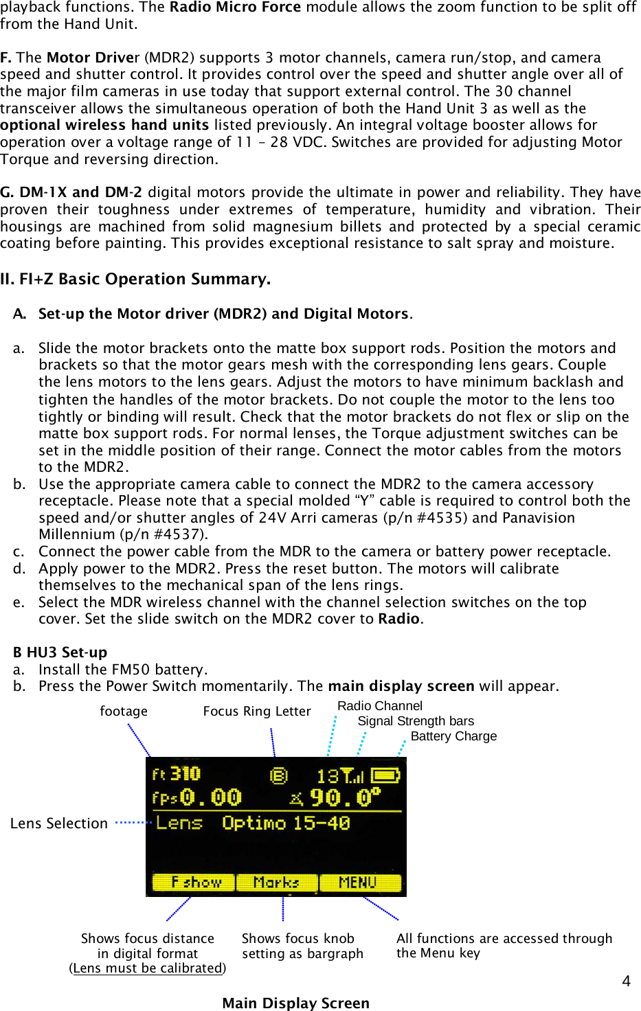  4 playback functions. The Radio Micro Force module allows the zoom function to be split off from the Hand Unit.  F. The Motor Driver (MDR2) supports 3 motor channels, camera run/stop, and camera speed and shutter control. It provides control over the speed and shutter angle over all of the major film cameras in use today that support external control. The 30 channel transceiver allows the simultaneous operation of both the Hand Unit 3 as well as the optional wireless hand units listed previously. An integral voltage booster allows for operation over a voltage range of 11 – 28 VDC. Switches are provided for adjusting Motor Torque and reversing direction.  G. DM-1X and DM-2 digital motors provide the ultimate in power and reliability. They have proven their toughness under extremes of temperature, humidity and vibration. Their housings  are machined from solid magnesium billets and protected by a special ceramic coating before painting. This provides exceptional resistance to salt spray and moisture.  II. FI+Z Basic Operation Summary.   A. Set-up the Motor driver (MDR2) and Digital Motors.  a. Slide the motor brackets onto the matte box support rods. Position the motors and brackets so that the motor gears mesh with the corresponding lens gears. Couple the lens motors to the lens gears. Adjust the motors to have minimum backlash and tighten the handles of the motor brackets. Do not couple the motor to the lens too tightly or binding will result. Check that the motor brackets do not flex or slip on the matte box support rods. For normal lenses, the Torque adjustment switches can be set in the middle position of their range. Connect the motor cables from the motors to the MDR2. b. Use the appropriate camera cable to connect the MDR2 to the camera accessory receptacle. Please note that a special molded “Y” cable is required to control both the speed and/or shutter angles of 24V Arri cameras (p/n #4535) and Panavision Millennium (p/n #4537). c. Connect the power cable from the MDR to the camera or battery power receptacle.  d. Apply power to the MDR2. Press the reset button. The motors will calibrate themselves to the mechanical span of the lens rings. e. Select the MDR wireless channel with the channel selection switches on the top cover. Set the slide switch on the MDR2 cover to Radio.  B HU3 Set-up  a. Install the FM50 battery. b. Press the Power Switch momentarily. The main display screen will appear.                 Main Display Screen Shows focus distance in digital format (Lens must be calibrated) Shows focus knob setting as bargraph  All functions are accessed through the Menu key Focus Ring Letter footage Radio Channel      Signal Strength bars        Battery Charge Lens Selection 