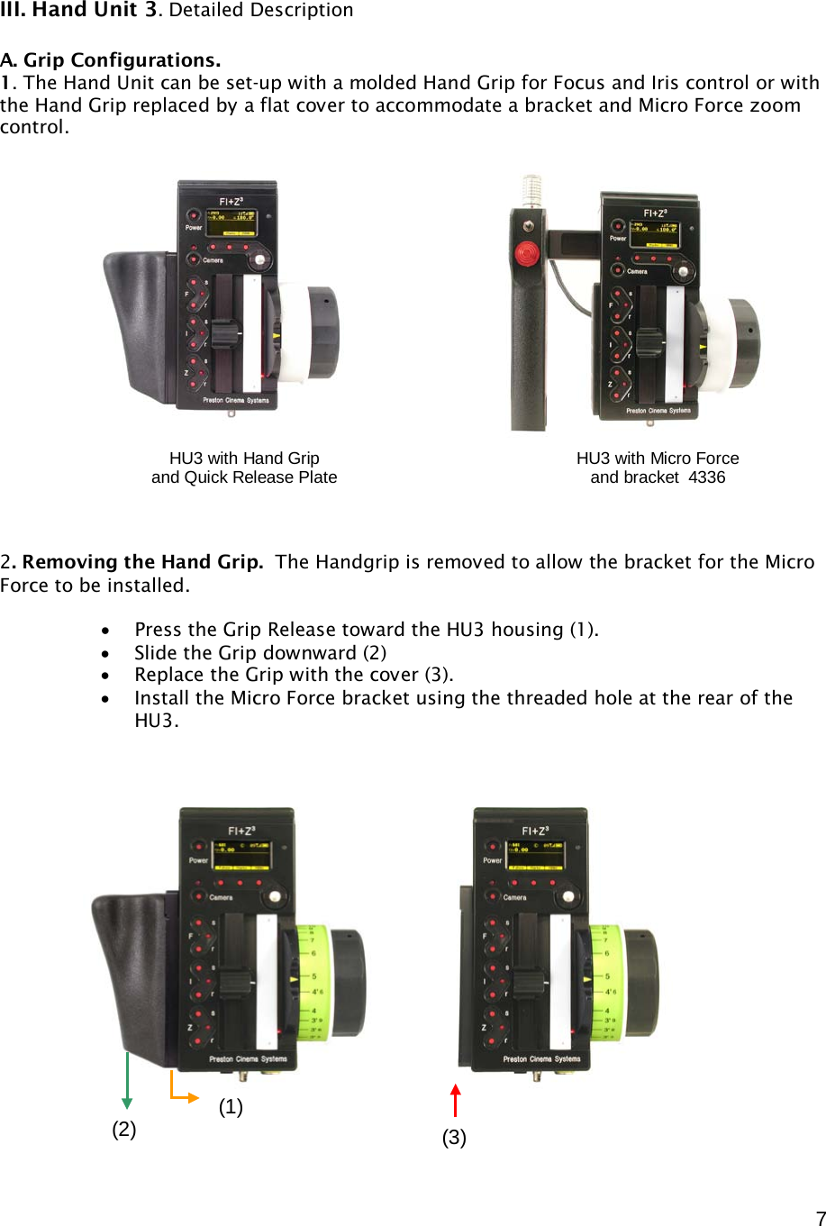  7    III. Hand Unit 3. Detailed Description  A. Grip Configurations.  1. The Hand Unit can be set-up with a molded Hand Grip for Focus and Iris control or with the Hand Grip replaced by a flat cover to accommodate a bracket and Micro Force zoom control.                  2. Removing the Hand Grip.  The Handgrip is removed to allow the bracket for the Micro Force to be installed.  • Press the Grip Release toward the HU3 housing (1). • Slide the Grip downward (2) • Replace the Grip with the cover (3). • Install the Micro Force bracket using the threaded hole at the rear of the HU3.                      HU3 with Hand Grip and Quick Release Plate HU3 with Micro Force  and bracket  4336 (1) (2) (3) 