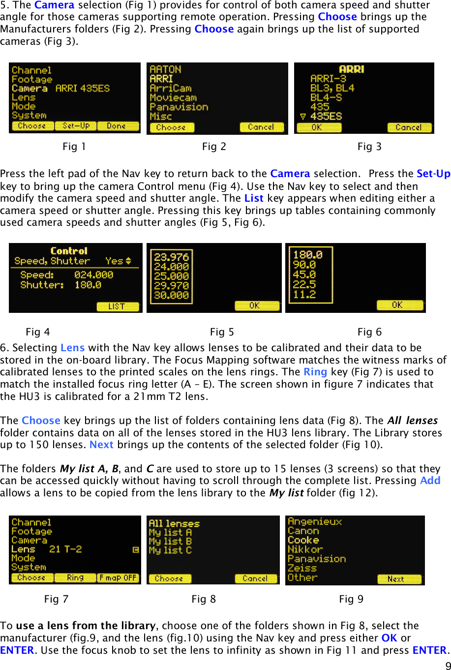  9    5. The Camera selection (Fig 1) provides for control of both camera speed and shutter angle for those cameras supporting remote operation. Pressing Choose brings up the Manufacturers folders (Fig 2). Pressing Choose again brings up the list of supported cameras (Fig 3).    Press the left pad of the Nav key to return back to the Camera selection.  Press the Set-Up key to bring up the camera Control menu (Fig 4). Use the Nav key to select and then modify the camera speed and shutter angle. The List key appears when editing either a camera speed or shutter angle. Pressing this key brings up tables containing commonly used camera speeds and shutter angles (Fig 5, Fig 6).           6. Selecting Lens with the Nav key allows lenses to be calibrated and their data to be stored in the on-board library. The Focus Mapping software matches the witness marks of calibrated lenses to the printed scales on the lens rings. The Ring key (Fig 7) is used to match the installed focus ring letter (A – E). The screen shown in figure 7 indicates that the HU3 is calibrated for a 21mm T2 lens.  The Choose key brings up the list of folders containing lens data (Fig 8). The All  lenses folder contains data on all of the lenses stored in the HU3 lens library. The Library stores up to 150 lenses. Next brings up the contents of the selected folder (Fig 10).  The folders My list A, B, and C are used to store up to 15 lenses (3 screens) so that they can be accessed quickly without having to scroll through the complete list. Pressing Add allows a lens to be copied from the lens library to the My list folder (fig 12).           To use a lens from the library, choose one of the folders shown in Fig 8, select the manufacturer (fig.9, and the lens (fig.10) using the Nav key and press either OK or ENTER. Use the focus knob to set the lens to infinity as shown in Fig 11 and press ENTER.  Fig 1            Fig 2    Fig 3 Fig 4     Fig 5    Fig 6 Fig 7    Fig 8    Fig 9 