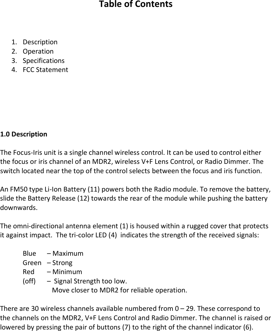   Table of Contents    1. Description 2. Operation  3. Specifications 4. FCC Statement       1.0 Description  The Focus-Iris unit is a single channel wireless control. It can be used to control either the focus or iris channel of an MDR2, wireless V+F Lens Control, or Radio Dimmer. The switch located near the top of the control selects between the focus and iris function.  An FM50 type Li-Ion Battery (11) powers both the Radio module. To remove the battery, slide the Battery Release (12) towards the rear of the module while pushing the battery downwards.   The omni-directional antenna element (1) is housed within a rugged cover that protects it against impact.  The tri-color LED (4)  indicates the strength of the received signals:   Blue   – Maximum   Green   – Strong  Red   – Minimum  (off)   –  Signal Strength too low.     Move closer to MDR2 for reliable operation.  There are 30 wireless channels available numbered from 0 – 29. These correspond to the channels on the MDR2, V+F Lens Control and Radio Dimmer. The channel is raised or lowered by pressing the pair of buttons (7) to the right of the channel indicator (6).       