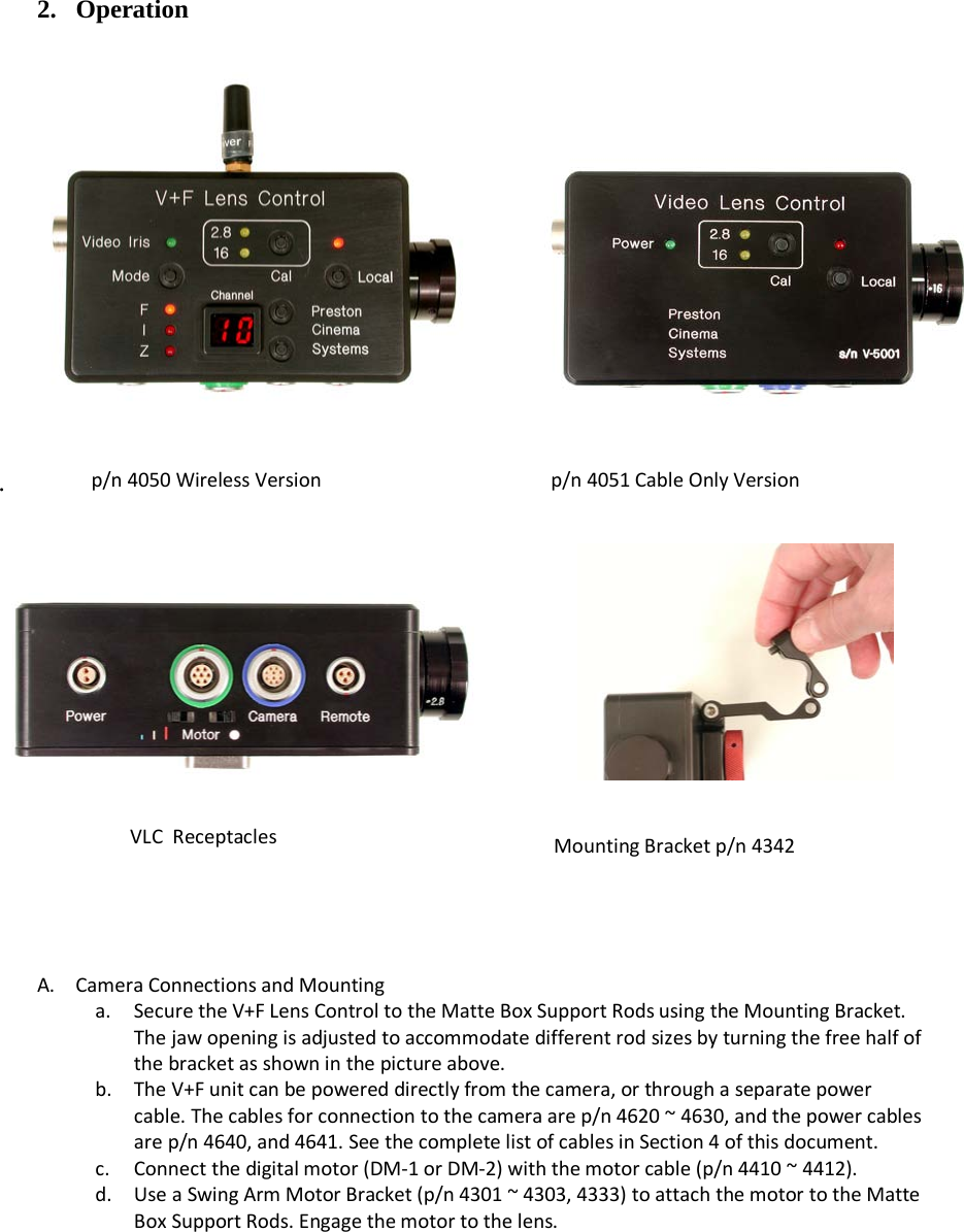    2. Operation    .      A. Camera Connections and Mounting a. Secure the V+F Lens Control to the Matte Box Support Rods using the Mounting Bracket. The jaw opening is adjusted to accommodate different rod sizes by turning the free half of the bracket as shown in the picture above. b. The V+F unit can be powered directly from the camera, or through a separate power cable. The cables for connection to the camera are p/n 4620 ~ 4630, and the power cables are p/n 4640, and 4641. See the complete list of cables in Section 4 of this document. c. Connect the digital motor (DM-1 or DM-2) with the motor cable (p/n 4410 ~ 4412). d. Use a Swing Arm Motor Bracket (p/n 4301 ~ 4303, 4333) to attach the motor to the Matte Box Support Rods. Engage the motor to the lens.   p/n 4050 Wireless Version                  p/n 4051 Cable Only Version VLC  Receptacles Mounting Bracket p/n 4342 