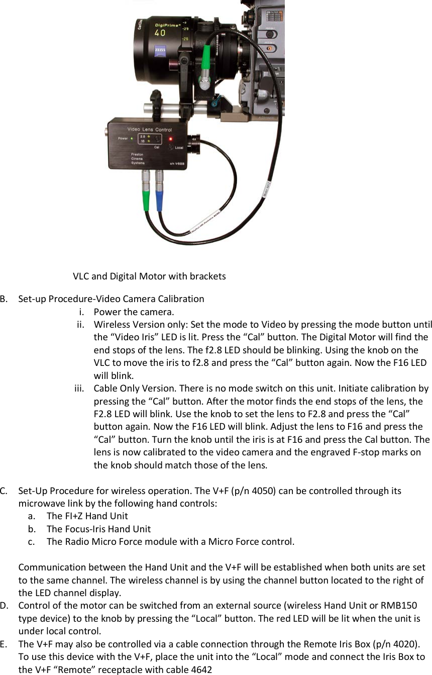                     B. Set-up Procedure-Video Camera Calibration i. Power the camera.  ii. Wireless Version only: Set the mode to Video by pressing the mode button until the “Video Iris” LED is lit. Press the “Cal” button. The Digital Motor will find the end stops of the lens. The f2.8 LED should be blinking. Using the knob on the VLC to move the iris to f2.8 and press the “Cal” button again. Now the F16 LED will blink.  iii. Cable Only Version. There is no mode switch on this unit. Initiate calibration by pressing the “Cal” button. After the motor finds the end stops of the lens, the F2.8 LED will blink. Use the knob to set the lens to F2.8 and press the “Cal” button again. Now the F16 LED will blink. Adjust the lens to F16 and press the “Cal” button. Turn the knob until the iris is at F16 and press the Cal button. The lens is now calibrated to the video camera and the engraved F-stop marks on the knob should match those of the lens.  C. Set-Up Procedure for wireless operation. The V+F (p/n 4050) can be controlled through its microwave link by the following hand controls: a. The FI+Z Hand Unit b. The Focus-Iris Hand Unit c. The Radio Micro Force module with a Micro Force control.  Communication between the Hand Unit and the V+F will be established when both units are set to the same channel. The wireless channel is by using the channel button located to the right of the LED channel display. D. Control of the motor can be switched from an external source (wireless Hand Unit or RMB150 type device) to the knob by pressing the “Local” button. The red LED will be lit when the unit is under local control. E. The V+F may also be controlled via a cable connection through the Remote Iris Box (p/n 4020). To use this device with the V+F, place the unit into the “Local” mode and connect the Iris Box to the V+F “Remote” receptacle with cable 4642 VLC and Digital Motor with brackets 