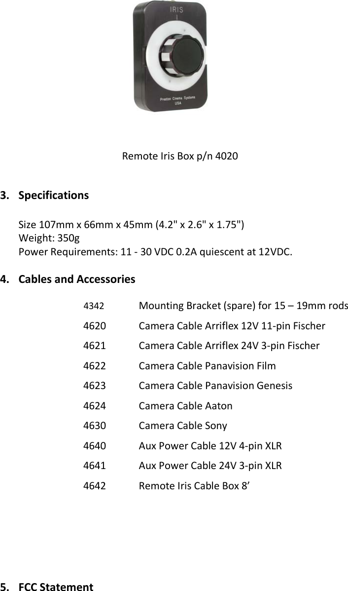                  3. Specifications  Size 107mm x 66mm x 45mm (4.2&quot; x 2.6&quot; x 1.75&quot;) Weight: 350g Power Requirements: 11 - 30 VDC 0.2A quiescent at 12VDC. 4. Cables and Accessories 4342 Mounting Bracket (spare) for 15 – 19mm rods 4620 Camera Cable Arriflex 12V 11-pin Fischer 4621 Camera Cable Arriflex 24V 3-pin Fischer 4622 Camera Cable Panavision Film 4623 Camera Cable Panavision Genesis 4624 Camera Cable Aaton 4630 Camera Cable Sony  4640 Aux Power Cable 12V 4-pin XLR 4641 Aux Power Cable 24V 3-pin XLR 4642 Remote Iris Cable Box 8’        5. FCC Statement  Remote Iris Box p/n 4020 