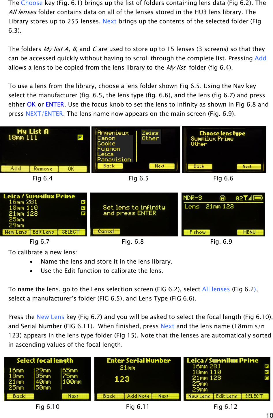  10 The Choose key (Fig. 6.1) brings up the list of folders containing lens data (Fig 6.2). The All lenses folder contains data on all of the lenses stored in the HU3 lens library. The Library stores up to 255 lenses. Next brings up the contents of the selected folder (Fig 6.3).  The folders My list A, B, and C are used to store up to 15 lenses (3 screens) so that they can be accessed quickly without having to scroll through the complete list. Pressing Add allows a lens to be copied from the lens library to the My list  folder (fig 6.4).  To use a lens from the library, choose a lens folder shown Fig 6.5. Using the Nav key select the manufacturer (fig. 6.5, the lens type (fig. 6.6), and the lens (fig 6.7) and press either OK or ENTER. Use the focus knob to set the lens to infinity as shown in Fig 6.8 and press NEXT/ENTER. The lens name now appears on the main screen (Fig. 6.9).              To calibrate a new lens: · Name the lens and store it in the lens library. · Use the Edit function to calibrate the lens.  To name the lens, go to the Lens selection screen (FIG 6.2), select All lenses (Fig 6.2), select a manufacturer’s folder (FIG 6.5), and Lens Type (FIG 6.6).   Press the New Lens key (Fig 6.7) and you will be asked to select the focal length (Fig 6.10), and Serial Number (FIG 6.11).  When finished, press Next and the lens name (18mm s/n 123) appears in the lens type folder (Fig 15). Note that the lenses are automatically sorted in ascending values of the focal length.                  Fig 6.4                   Fig 6.5                 Fig 6.6 Fig 6.7        Fig. 6.8                 Fig. 6.9   Fig 6.10     Fig 6.11                Fig 6.12 