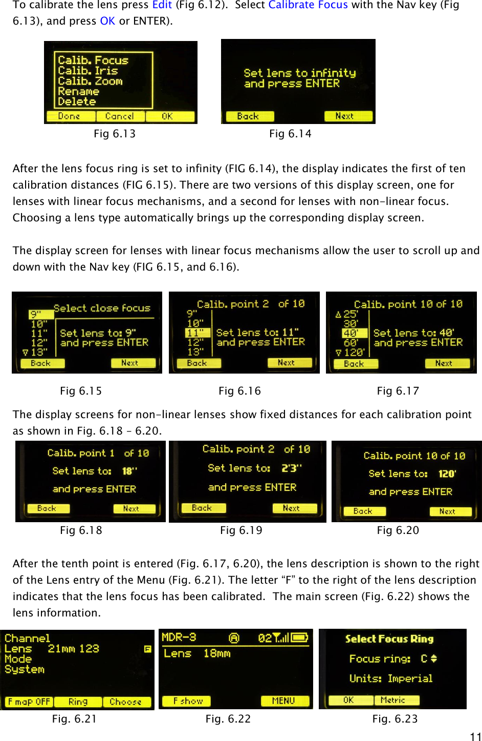  11 To calibrate the lens press Edit (Fig 6.12).  Select Calibrate Focus with the Nav key (Fig 6.13), and press OK or ENTER).         After the lens focus ring is set to infinity (FIG 6.14), the display indicates the first of ten calibration distances (FIG 6.15). There are two versions of this display screen, one for lenses with linear focus mechanisms, and a second for lenses with non-linear focus. Choosing a lens type automatically brings up the corresponding display screen.  The display screen for lenses with linear focus mechanisms allow the user to scroll up and down with the Nav key (FIG 6.15, and 6.16).           The display screens for non-linear lenses show fixed distances for each calibration point as shown in Fig. 6.18 – 6.20.        After the tenth point is entered (Fig. 6.17, 6.20), the lens description is shown to the right of the Lens entry of the Menu (Fig. 6.21). The letter “F” to the right of the lens description indicates that the lens focus has been calibrated.  The main screen (Fig. 6.22) shows the lens information.       Fig 6.15                 Fig 6.16         Fig 6.17 Fig 6.18                  Fig 6.19         Fig 6.20 Fig 6.13                      Fig 6.14 Fig. 6.21   Fig. 6.22       Fig. 6.23 