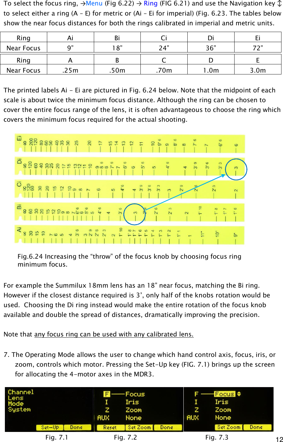  12 To select the focus ring, →Menu (Fig 6.22) → Ring (FIG 6.21) and use the Navigation key ↕ to select either a ring (A – E) for metric or (Ai – Ei for imperial) (Fig. 6.23. The tables below show the near focus distances for both the rings calibrated in imperial and metric units.  The printed labels Ai - Ei are pictured in Fig. 6.24 below. Note that the midpoint of each scale is about twice the minimum focus distance. Although the ring can be chosen to cover the entire focus range of the lens, it is often advantageous to choose the ring which covers the minimum focus required for the actual shooting.                  For example the Summilux 18mm lens has an 18” near focus, matching the Bi ring. However if the closest distance required is 3’, only half of the knobs rotation would be used.  Choosing the Di ring instead would make the entire rotation of the focus knob available and double the spread of distances, dramatically improving the precision.  Note that any focus ring can be used with any calibrated lens.    7. The Operating Mode allows the user to change which hand control axis, focus, iris, or zoom, controls which motor. Pressing the Set-Up key (FIG. 7.1) brings up the screen for allocating the 4-motor axes in the MDR3.      Ring  Ai  Bi  Ci  Di  Ei Near Focus  9”  18”  24”  36”  72” Ring  A  B  C  D  E Near Focus  .25m  .50m  .70m  1.0m  3.0m Fig. 7.1  Fig. 7.2   Fig. 7.3 Fig.6.24 Increasing the “throw” of the focus knob by choosing focus ring minimum focus. 