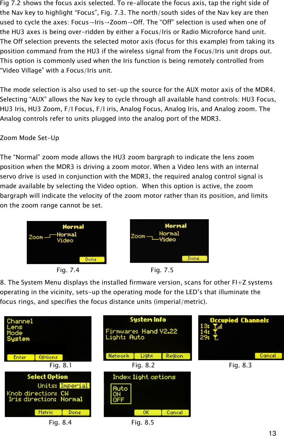  13 Fig 7.2 shows the focus axis selected. To re-allocate the focus axis, tap the right side of the Nav key to highlight “Focus”, Fig. 7.3. The north/south sides of the Nav key are then used to cycle the axes: Focus→Iris→Zoom→Off. The “Off” selection is used when one of the HU3 axes is being over-ridden by either a Focus/Iris or Radio Microforce hand unit. The Off selection prevents the selected motor axis (focus for this example) from taking its position command from the HU3 if the wireless signal from the Focus/Iris unit drops out. This option is commonly used when the Iris function is being remotely controlled from “Video Village” with a Focus/Iris unit.  The mode selection is also used to set-up the source for the AUX motor axis of the MDR4. Selecting “AUX” allows the Nav key to cycle through all available hand controls: HU3 Focus, HU3 Iris, HU3 Zoom, F/I Focus, F/I iris, Analog Focus, Analog Iris, and Analog zoom. The Analog controls refer to units plugged into the analog port of the MDR3.  Zoom Mode Set-Up  The “Normal” zoom mode allows the HU3 zoom bargraph to indicate the lens zoom position when the MDR3 is driving a zoom motor. When a Video lens with an internal servo drive is used in conjunction with the MDR3, the required analog control signal is made available by selecting the Video option.  When this option is active, the zoom bargraph will indicate the velocity of the zoom motor rather than its position, and limits on the zoom range cannot be set.        8. The System Menu displays the installed firmware version, scans for other FI+Z systems operating in the vicinity, sets-up the operating mode for the LED’s that illuminate the focus rings, and specifies the focus distance units (imperial/metric).              Fig. 7.4      Fig. 7.5             Fig. 8.1                              Fig. 8.2      Fig. 8.3                                           Fig. 8.4                              Fig. 8.5                                 