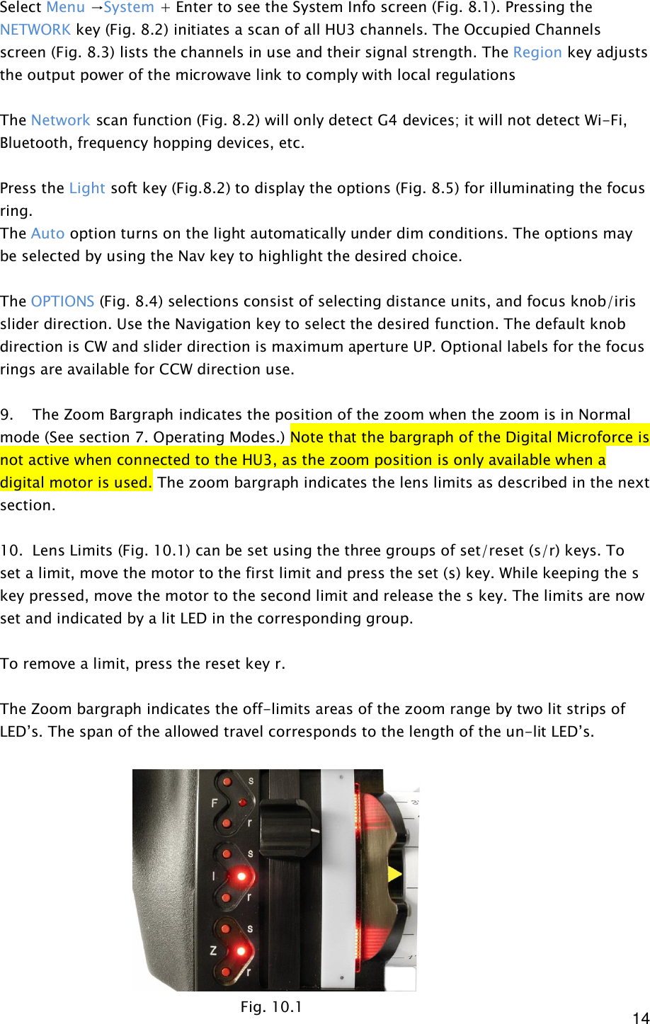  14 Select Menu →System + Enter to see the System Info screen (Fig. 8.1). Pressing the NETWORK key (Fig. 8.2) initiates a scan of all HU3 channels. The Occupied Channels screen (Fig. 8.3) lists the channels in use and their signal strength. The Region key adjusts the output power of the microwave link to comply with local regulations  The Network scan function (Fig. 8.2) will only detect G4 devices; it will not detect Wi-Fi, Bluetooth, frequency hopping devices, etc.   Press the Light soft key (Fig.8.2) to display the options (Fig. 8.5) for illuminating the focus ring.  The Auto option turns on the light automatically under dim conditions. The options may be selected by using the Nav key to highlight the desired choice.    The OPTIONS (Fig. 8.4) selections consist of selecting distance units, and focus knob/iris slider direction. Use the Navigation key to select the desired function. The default knob direction is CW and slider direction is maximum aperture UP. Optional labels for the focus rings are available for CCW direction use.  9.    The Zoom Bargraph indicates the position of the zoom when the zoom is in Normal mode (See section 7. Operating Modes.) Note that the bargraph of the Digital Microforce is not active when connected to the HU3, as the zoom position is only available when a digital motor is used. The zoom bargraph indicates the lens limits as described in the next section.  10.  Lens Limits (Fig. 10.1) can be set using the three groups of set/reset (s/r) keys. To set a limit, move the motor to the first limit and press the set (s) key. While keeping the s key pressed, move the motor to the second limit and release the s key. The limits are now set and indicated by a lit LED in the corresponding group.  To remove a limit, press the reset key r.  The Zoom bargraph indicates the off-limits areas of the zoom range by two lit strips of LED’s. The span of the allowed travel corresponds to the length of the un-lit LED’s.            Fig. 10.1 
