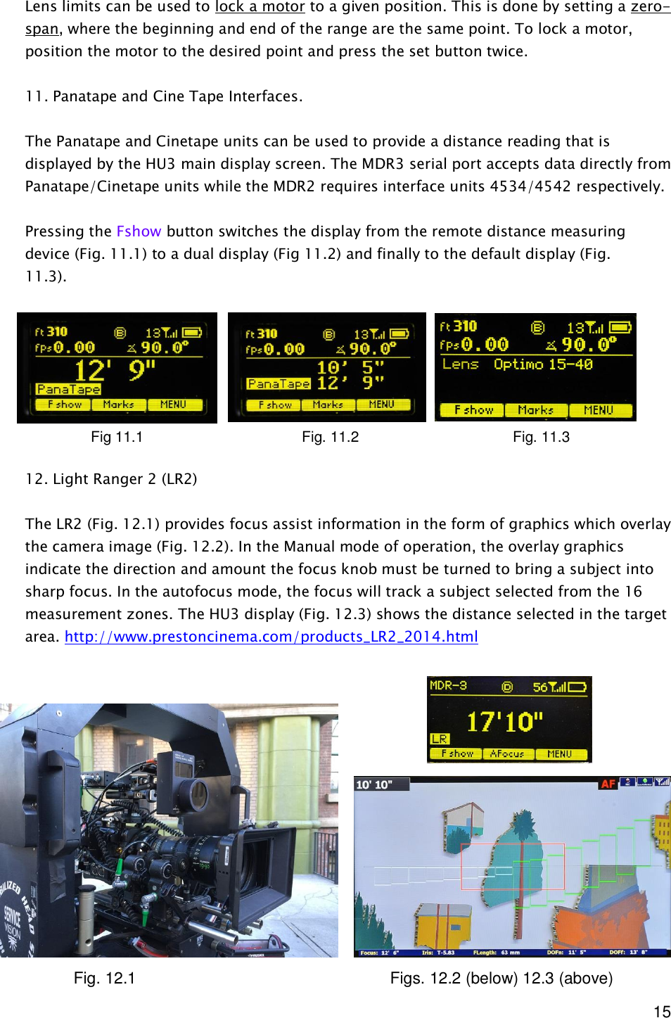  15 Lens limits can be used to lock a motor to a given position. This is done by setting a zero-span, where the beginning and end of the range are the same point. To lock a motor, position the motor to the desired point and press the set button twice.   11. Panatape and Cine Tape Interfaces.  The Panatape and Cinetape units can be used to provide a distance reading that is displayed by the HU3 main display screen. The MDR3 serial port accepts data directly from Panatape/Cinetape units while the MDR2 requires interface units 4534/4542 respectively.  Pressing the Fshow button switches the display from the remote distance measuring device (Fig. 11.1) to a dual display (Fig 11.2) and finally to the default display (Fig. 11.3).         12. Light Ranger 2 (LR2)  The LR2 (Fig. 12.1) provides focus assist information in the form of graphics which overlay the camera image (Fig. 12.2). In the Manual mode of operation, the overlay graphics indicate the direction and amount the focus knob must be turned to bring a subject into sharp focus. In the autofocus mode, the focus will track a subject selected from the 16 measurement zones. The HU3 display (Fig. 12.3) shows the distance selected in the target area. http://www.prestoncinema.com/products_LR2_2014.html        Fig 11.1      Fig. 11.2      Fig. 11.3 Fig. 12.1          Figs. 12.2 (below) 12.3 (above) 