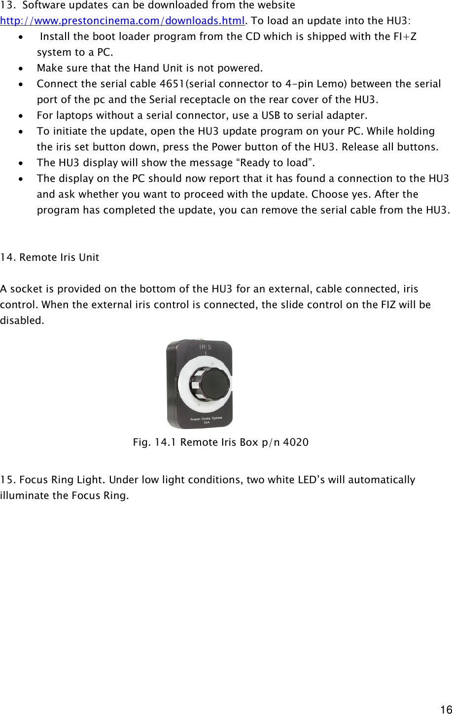  16 13.  Software updates can be downloaded from the website http://www.prestoncinema.com/downloads.html. To load an update into the HU3:  ·  Install the boot loader program from the CD which is shipped with the FI+Z system to a PC.  · Make sure that the Hand Unit is not powered. · Connect the serial cable 4651(serial connector to 4-pin Lemo) between the serial port of the pc and the Serial receptacle on the rear cover of the HU3. · For laptops without a serial connector, use a USB to serial adapter. · To initiate the update, open the HU3 update program on your PC. While holding the iris set button down, press the Power button of the HU3. Release all buttons.  · The HU3 display will show the message “Ready to load”. · The display on the PC should now report that it has found a connection to the HU3 and ask whether you want to proceed with the update. Choose yes. After the program has completed the update, you can remove the serial cable from the HU3.   14. Remote Iris Unit  A socket is provided on the bottom of the HU3 for an external, cable connected, iris control. When the external iris control is connected, the slide control on the FIZ will be disabled.          15. Focus Ring Light. Under low light conditions, two white LED’s will automatically illuminate the Focus Ring.              Fig. 14.1 Remote Iris Box p/n 4020 