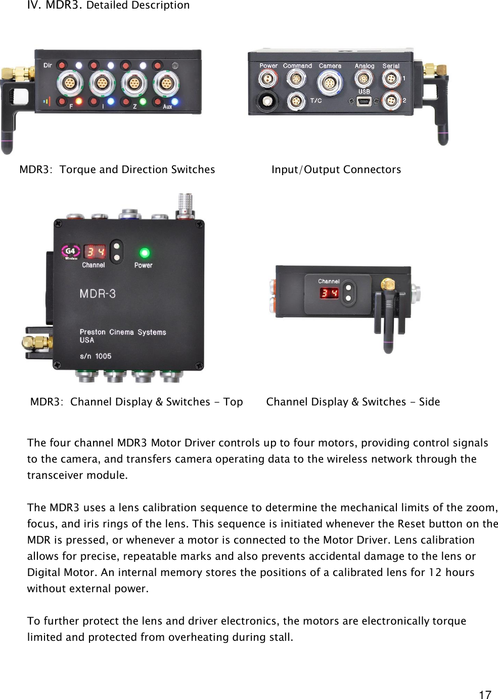  17   IV. MDR3. Detailed Description                           The four channel MDR3 Motor Driver controls up to four motors, providing control signals to the camera, and transfers camera operating data to the wireless network through the transceiver module.  The MDR3 uses a lens calibration sequence to determine the mechanical limits of the zoom, focus, and iris rings of the lens. This sequence is initiated whenever the Reset button on the MDR is pressed, or whenever a motor is connected to the Motor Driver. Lens calibration allows for precise, repeatable marks and also prevents accidental damage to the lens or Digital Motor. An internal memory stores the positions of a calibrated lens for 12 hours without external power.  To further protect the lens and driver electronics, the motors are electronically torque limited and protected from overheating during stall.          MDR3:  Torque and Direction Switches                 Input/Output Connectors        MDR3:  Channel Display &amp; Switches - Top       Channel Display &amp; Switches - Side 