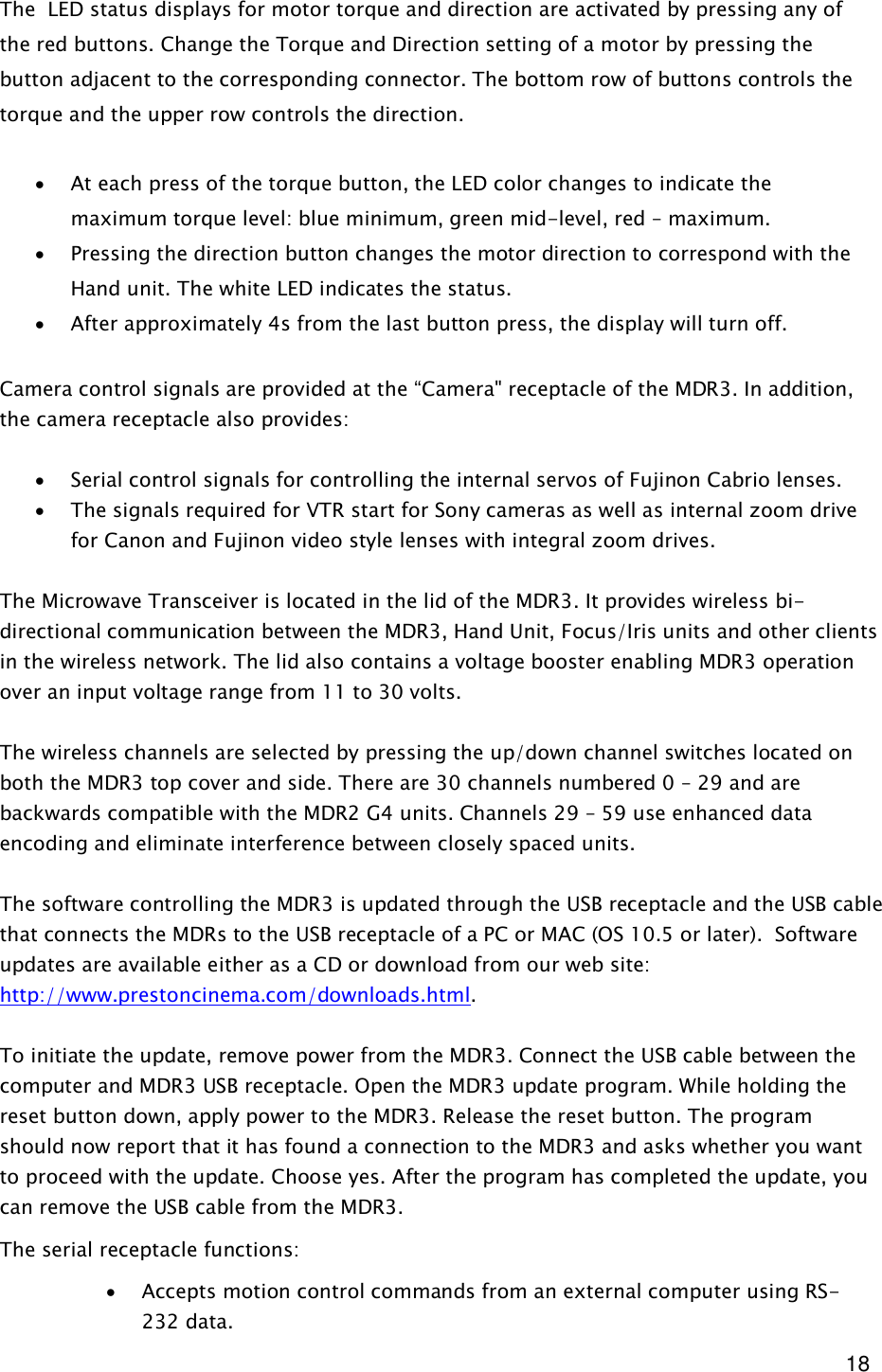  18 The  LED status displays for motor torque and direction are activated by pressing any of the red buttons. Change the Torque and Direction setting of a motor by pressing the button adjacent to the corresponding connector. The bottom row of buttons controls the torque and the upper row controls the direction.  · At each press of the torque button, the LED color changes to indicate the maximum torque level: blue minimum, green mid-level, red – maximum. · Pressing the direction button changes the motor direction to correspond with the Hand unit. The white LED indicates the status. · After approximately 4s from the last button press, the display will turn off.  Camera control signals are provided at the “Camera&quot; receptacle of the MDR3. In addition, the camera receptacle also provides:   · Serial control signals for controlling the internal servos of Fujinon Cabrio lenses. · The signals required for VTR start for Sony cameras as well as internal zoom drive for Canon and Fujinon video style lenses with integral zoom drives.   The Microwave Transceiver is located in the lid of the MDR3. It provides wireless bi-directional communication between the MDR3, Hand Unit, Focus/Iris units and other clients in the wireless network. The lid also contains a voltage booster enabling MDR3 operation over an input voltage range from 11 to 30 volts.   The wireless channels are selected by pressing the up/down channel switches located on both the MDR3 top cover and side. There are 30 channels numbered 0 – 29 and are backwards compatible with the MDR2 G4 units. Channels 29 – 59 use enhanced data encoding and eliminate interference between closely spaced units.  The software controlling the MDR3 is updated through the USB receptacle and the USB cable that connects the MDRs to the USB receptacle of a PC or MAC (OS 10.5 or later).  Software updates are available either as a CD or download from our web site: http://www.prestoncinema.com/downloads.html.   To initiate the update, remove power from the MDR3. Connect the USB cable between the computer and MDR3 USB receptacle. Open the MDR3 update program. While holding the reset button down, apply power to the MDR3. Release the reset button. The program should now report that it has found a connection to the MDR3 and asks whether you want to proceed with the update. Choose yes. After the program has completed the update, you can remove the USB cable from the MDR3. The serial receptacle functions:  · Accepts motion control commands from an external computer using RS-232 data. 