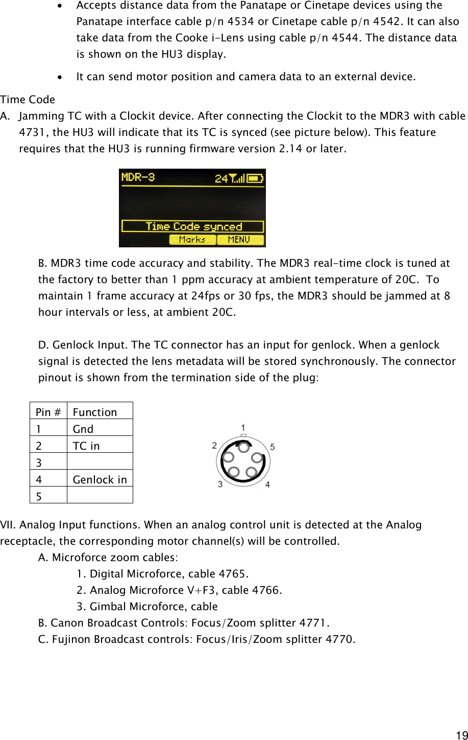  19 · Accepts distance data from the Panatape or Cinetape devices using the Panatape interface cable p/n 4534 or Cinetape cable p/n 4542. It can also take data from the Cooke i-Lens using cable p/n 4544. The distance data is shown on the HU3 display. · It can send motor position and camera data to an external device. Time Code A. Jamming TC with a Clockit device. After connecting the Clockit to the MDR3 with cable 4731, the HU3 will indicate that its TC is synced (see picture below). This feature requires that the HU3 is running firmware version 2.14 or later.       B. MDR3 time code accuracy and stability. The MDR3 real-time clock is tuned at the factory to better than 1 ppm accuracy at ambient temperature of 20C.  To maintain 1 frame accuracy at 24fps or 30 fps, the MDR3 should be jammed at 8 hour intervals or less, at ambient 20C.       D. Genlock Input. The TC connector has an input for genlock. When a genlock signal is detected the lens metadata will be stored synchronously. The connector pinout is shown from the termination side of the plug:         VII. Analog Input functions. When an analog control unit is detected at the Analog receptacle, the corresponding motor channel(s) will be controlled.    A. Microforce zoom cables:      1. Digital Microforce, cable 4765.     2. Analog Microforce V+F3, cable 4766.     3. Gimbal Microforce, cable    B. Canon Broadcast Controls: Focus/Zoom splitter 4771.   C. Fujinon Broadcast controls: Focus/Iris/Zoom splitter 4770.      Pin # Function 1  Gnd 2  TC in 3   4  Genlock in 5   