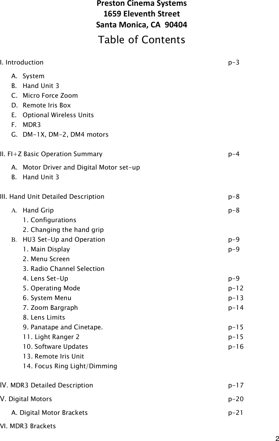  2 Preston Cinema Systems 1659 Eleventh Street Santa Monica, CA  90404 Table of Contents  I. Introduction                 p-3 A. System B. Hand Unit 3 C. Micro Force Zoom D. Remote Iris Box E. Optional Wireless Units  F. MDR3 G. DM-1X, DM-2, DM4 motors  II. FI+Z Basic Operation Summary            p-4 A. Motor Driver and Digital Motor set-up         B. Hand Unit 3           III. Hand Unit Detailed Description            p-8 A. Hand Grip                p-8   1. Configurations   2. Changing the hand grip B. HU3 Set-Up and Operation            p-9   1. Main Display              p-9   2. Menu Screen   3. Radio Channel Selection   4. Lens Set-Up               p-9   5. Operating Mode              p-12     6. System Menu              p-13   7. Zoom Bargraph               p-14   8. Lens Limits                     9. Panatape and Cinetape.            p-15   11. Light Ranger 2              p-15       10. Software Updates              p-16   13. Remote Iris Unit   14. Focus Ring Light/Dimming  IV. MDR3 Detailed Description            p-17 V. Digital Motors                p-20   A. Digital Motor Brackets              p-21 VI. MDR3 Brackets     