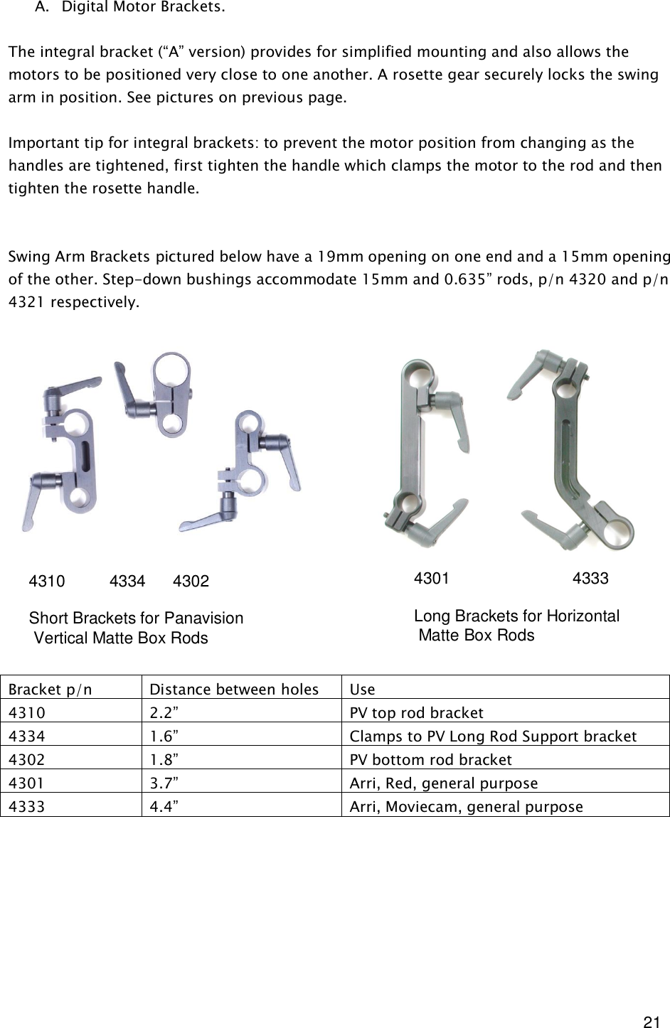  21 A. Digital Motor Brackets.  The integral bracket (“A” version) provides for simplified mounting and also allows the motors to be positioned very close to one another. A rosette gear securely locks the swing arm in position. See pictures on previous page.  Important tip for integral brackets: to prevent the motor position from changing as the handles are tightened, first tighten the handle which clamps the motor to the rod and then tighten the rosette handle.    Swing Arm Brackets pictured below have a 19mm opening on one end and a 15mm opening of the other. Step-down bushings accommodate 15mm and 0.635” rods, p/n 4320 and p/n 4321 respectively.                  Bracket p/n  Distance between holes  Use 4310  2.2”  PV top rod bracket 4334  1.6”  Clamps to PV Long Rod Support bracket 4302  1.8”  PV bottom rod bracket 4301  3.7”  Arri, Red, general purpose 4333  4.4”  Arri, Moviecam, general purpose         4301                           4333  Long Brackets for Horizontal  Matte Box Rods 4310        4334      4302  Short Brackets for Panavision  Vertical Matte Box Rods 