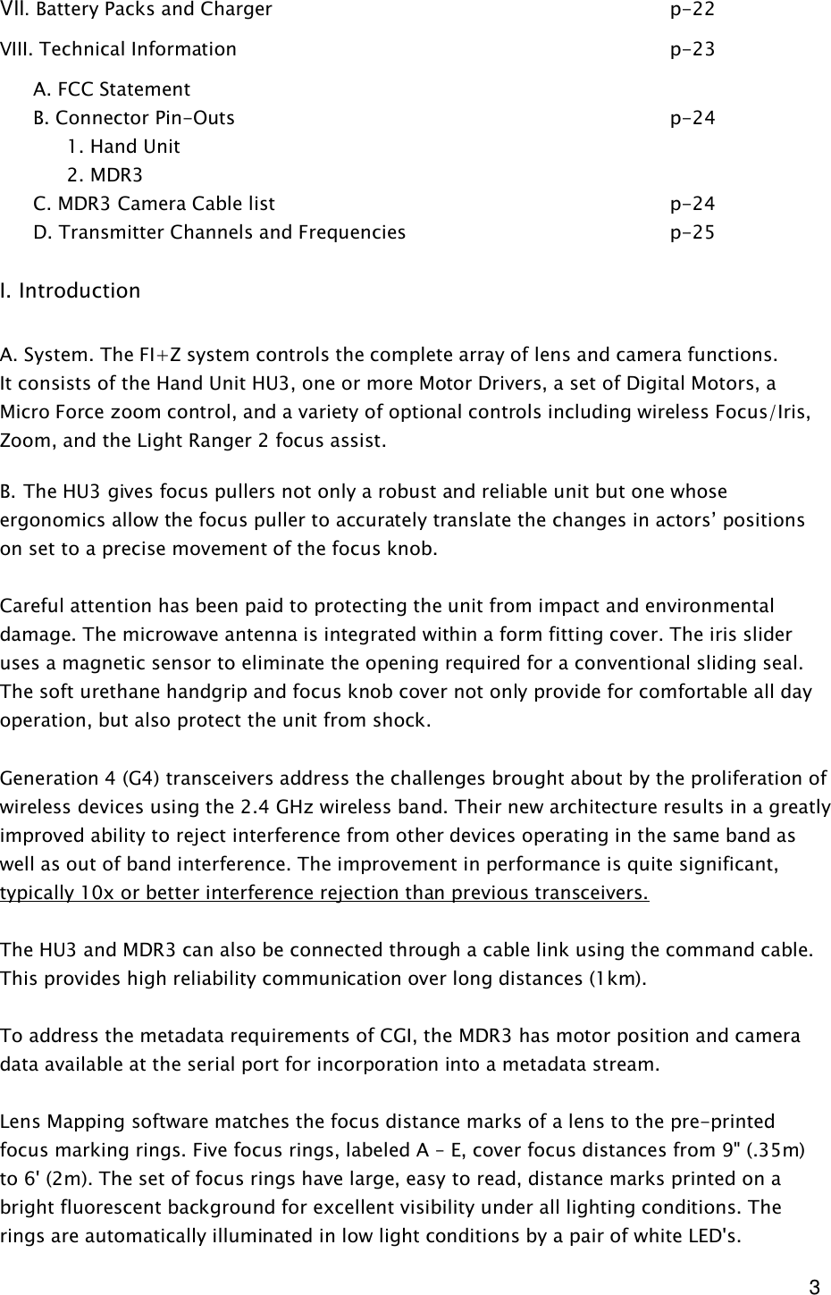  3 VII. Battery Packs and Charger            p-22 VIII. Technical Information              p-23 A. FCC Statement B. Connector Pin-Outs              p-24   1. Hand Unit   2. MDR3  C. MDR3 Camera Cable list            p-24 D. Transmitter Channels and Frequencies        p-25         I. Introduction  A. System. The FI+Z system controls the complete array of lens and camera functions. It consists of the Hand Unit HU3, one or more Motor Drivers, a set of Digital Motors, a Micro Force zoom control, and a variety of optional controls including wireless Focus/Iris, Zoom, and the Light Ranger 2 focus assist.  B. The HU3 gives focus pullers not only a robust and reliable unit but one whose ergonomics allow the focus puller to accurately translate the changes in actors’ positions on set to a precise movement of the focus knob.  Careful attention has been paid to protecting the unit from impact and environmental damage. The microwave antenna is integrated within a form fitting cover. The iris slider uses a magnetic sensor to eliminate the opening required for a conventional sliding seal. The soft urethane handgrip and focus knob cover not only provide for comfortable all day operation, but also protect the unit from shock.  Generation 4 (G4) transceivers address the challenges brought about by the proliferation of wireless devices using the 2.4 GHz wireless band. Their new architecture results in a greatly improved ability to reject interference from other devices operating in the same band as well as out of band interference. The improvement in performance is quite significant, typically 10x or better interference rejection than previous transceivers.   The HU3 and MDR3 can also be connected through a cable link using the command cable. This provides high reliability communication over long distances (1km).   To address the metadata requirements of CGI, the MDR3 has motor position and camera data available at the serial port for incorporation into a metadata stream.   Lens Mapping software matches the focus distance marks of a lens to the pre-printed focus marking rings. Five focus rings, labeled A – E, cover focus distances from 9&quot; (.35m) to 6&apos; (2m). The set of focus rings have large, easy to read, distance marks printed on a bright fluorescent background for excellent visibility under all lighting conditions. The rings are automatically illuminated in low light conditions by a pair of white LED&apos;s.    