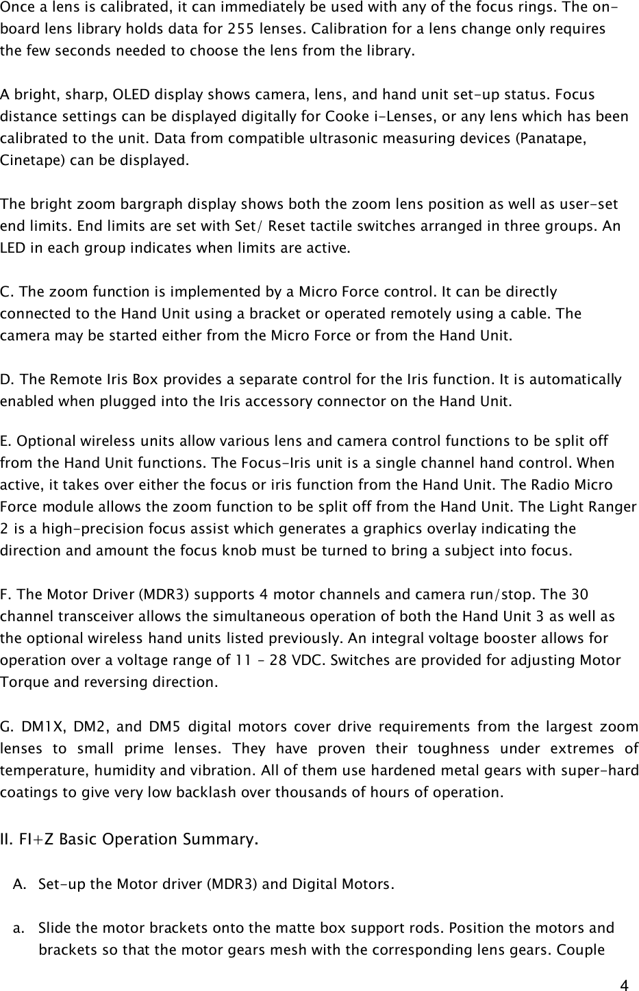  4 Once a lens is calibrated, it can immediately be used with any of the focus rings. The on-board lens library holds data for 255 lenses. Calibration for a lens change only requires the few seconds needed to choose the lens from the library.   A bright, sharp, OLED display shows camera, lens, and hand unit set-up status. Focus distance settings can be displayed digitally for Cooke i-Lenses, or any lens which has been calibrated to the unit. Data from compatible ultrasonic measuring devices (Panatape, Cinetape) can be displayed.  The bright zoom bargraph display shows both the zoom lens position as well as user-set end limits. End limits are set with Set/ Reset tactile switches arranged in three groups. An LED in each group indicates when limits are active.  C. The zoom function is implemented by a Micro Force control. It can be directly connected to the Hand Unit using a bracket or operated remotely using a cable. The camera may be started either from the Micro Force or from the Hand Unit.  D. The Remote Iris Box provides a separate control for the Iris function. It is automatically enabled when plugged into the Iris accessory connector on the Hand Unit.   E. Optional wireless units allow various lens and camera control functions to be split off from the Hand Unit functions. The Focus-Iris unit is a single channel hand control. When active, it takes over either the focus or iris function from the Hand Unit. The Radio Micro Force module allows the zoom function to be split off from the Hand Unit. The Light Ranger 2 is a high-precision focus assist which generates a graphics overlay indicating the direction and amount the focus knob must be turned to bring a subject into focus.  F. The Motor Driver (MDR3) supports 4 motor channels and camera run/stop. The 30 channel transceiver allows the simultaneous operation of both the Hand Unit 3 as well as the optional wireless hand units listed previously. An integral voltage booster allows for operation over a voltage range of 11 – 28 VDC. Switches are provided for adjusting Motor Torque and reversing direction.  G.  DM1X,  DM2,  and  DM5  digital motors  cover  drive requirements  from  the  largest  zoom lenses  to  small  prime  lenses.  They  have  proven  their  toughness  under  extremes  of temperature, humidity and vibration. All of them use hardened metal gears with super-hard coatings to give very low backlash over thousands of hours of operation.  II. FI+Z Basic Operation Summary.   A. Set-up the Motor driver (MDR3) and Digital Motors.  a. Slide the motor brackets onto the matte box support rods. Position the motors and brackets so that the motor gears mesh with the corresponding lens gears. Couple 