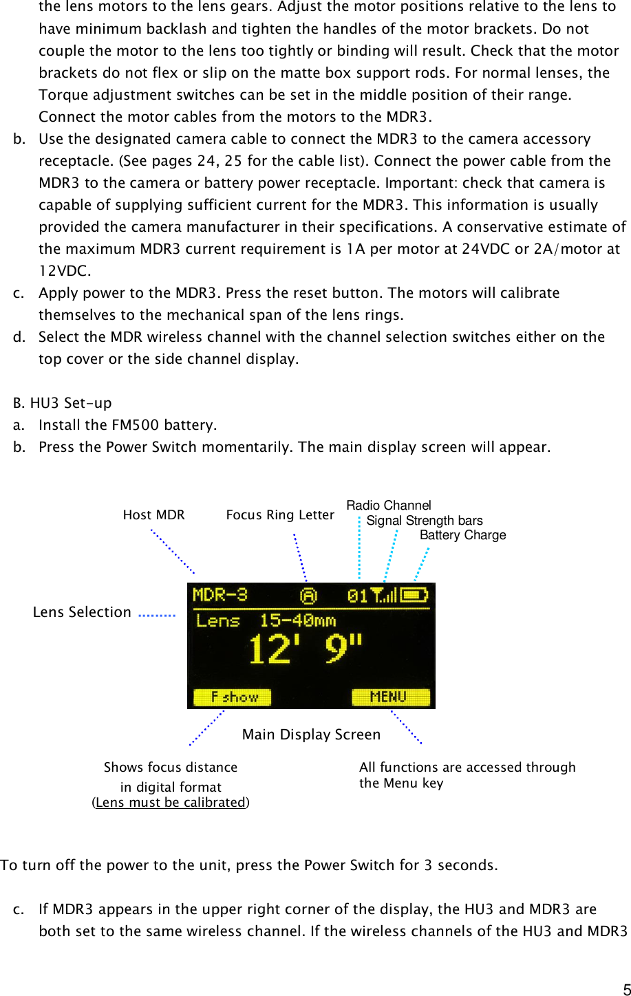  5 the lens motors to the lens gears. Adjust the motor positions relative to the lens to have minimum backlash and tighten the handles of the motor brackets. Do not couple the motor to the lens too tightly or binding will result. Check that the motor brackets do not flex or slip on the matte box support rods. For normal lenses, the Torque adjustment switches can be set in the middle position of their range. Connect the motor cables from the motors to the MDR3. b. Use the designated camera cable to connect the MDR3 to the camera accessory receptacle. (See pages 24, 25 for the cable list). Connect the power cable from the MDR3 to the camera or battery power receptacle. Important: check that camera is capable of supplying sufficient current for the MDR3. This information is usually provided the camera manufacturer in their specifications. A conservative estimate of the maximum MDR3 current requirement is 1A per motor at 24VDC or 2A/motor at 12VDC. c. Apply power to the MDR3. Press the reset button. The motors will calibrate themselves to the mechanical span of the lens rings. d. Select the MDR wireless channel with the channel selection switches either on the top cover or the side channel display.   B. HU3 Set-up  a. Install the FM500 battery. b. Press the Power Switch momentarily. The main display screen will appear.                   To turn off the power to the unit, press the Power Switch for 3 seconds.  c. If MDR3 appears in the upper right corner of the display, the HU3 and MDR3 are both set to the same wireless channel. If the wireless channels of the HU3 and MDR3 Main Display Screen Lens Selection Shows focus distance in digital format (Lens must be calibrated) All functions are accessed through the Menu key Focus Ring Letter Host MDR  Radio Channel      Signal Strength bars         Battery Charge 