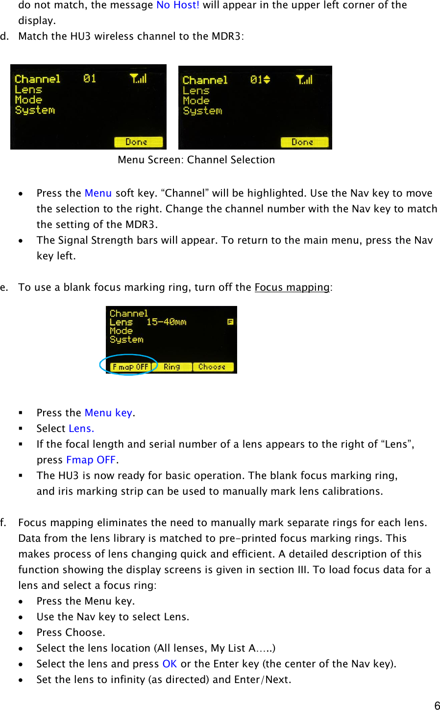  6 do not match, the message No Host! will appear in the upper left corner of the display.  d. Match the HU3 wireless channel to the MDR3:          · Press the Menu soft key. “Channel” will be highlighted. Use the Nav key to move the selection to the right. Change the channel number with the Nav key to match the setting of the MDR3. · The Signal Strength bars will appear. To return to the main menu, press the Nav key left.  e. To use a blank focus marking ring, turn off the Focus mapping:        § Press the Menu key. § Select Lens.   § If the focal length and serial number of a lens appears to the right of “Lens”, press Fmap OFF.  § The HU3 is now ready for basic operation. The blank focus marking ring,   and iris marking strip can be used to manually mark lens calibrations.   f. Focus mapping eliminates the need to manually mark separate rings for each lens. Data from the lens library is matched to pre-printed focus marking rings. This makes process of lens changing quick and efficient. A detailed description of this function showing the display screens is given in section III. To load focus data for a lens and select a focus ring: · Press the Menu key. · Use the Nav key to select Lens. · Press Choose. · Select the lens location (All lenses, My List A…..) · Select the lens and press OK or the Enter key (the center of the Nav key). · Set the lens to infinity (as directed) and Enter/Next. Menu Screen: Channel Selection 