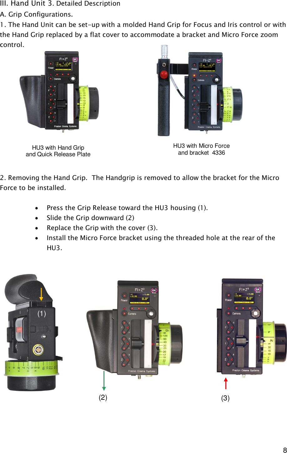  8 III. Hand Unit 3. Detailed Description A. Grip Configurations.  1. The Hand Unit can be set-up with a molded Hand Grip for Focus and Iris control or with the Hand Grip replaced by a flat cover to accommodate a bracket and Micro Force zoom control.               2. Removing the Hand Grip.  The Handgrip is removed to allow the bracket for the Micro Force to be installed.  · Press the Grip Release toward the HU3 housing (1). · Slide the Grip downward (2) · Replace the Grip with the cover (3). · Install the Micro Force bracket using the threaded hole at the rear of the HU3.                    HU3 with Hand Grip and Quick Release Plate HU3 with Micro Force  and bracket  4336 (1) (2)  (3) 