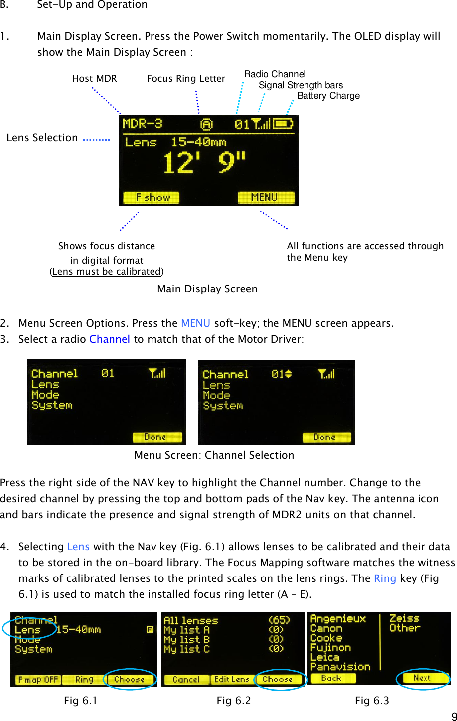  9 B.    Set-Up and Operation  1. Main Display Screen. Press the Power Switch momentarily. The OLED display will show the Main Display Screen :                 2. Menu Screen Options. Press the MENU soft-key; the MENU screen appears. 3. Select a radio Channel to match that of the Motor Driver:         Press the right side of the NAV key to highlight the Channel number. Change to the desired channel by pressing the top and bottom pads of the Nav key. The antenna icon and bars indicate the presence and signal strength of MDR2 units on that channel.  4. Selecting Lens with the Nav key (Fig. 6.1) allows lenses to be calibrated and their data to be stored in the on-board library. The Focus Mapping software matches the witness marks of calibrated lenses to the printed scales on the lens rings. The Ring key (Fig 6.1) is used to match the installed focus ring letter (A – E).        Main Display Screen Menu Screen: Channel Selection Lens Selection Shows focus distance in digital format (Lens must be calibrated) All functions are accessed through the Menu key Focus Ring Letter Host MDR Radio Channel      Signal Strength bars         Battery Charge Fig 6.1               Fig 6.2           Fig 6.3 
