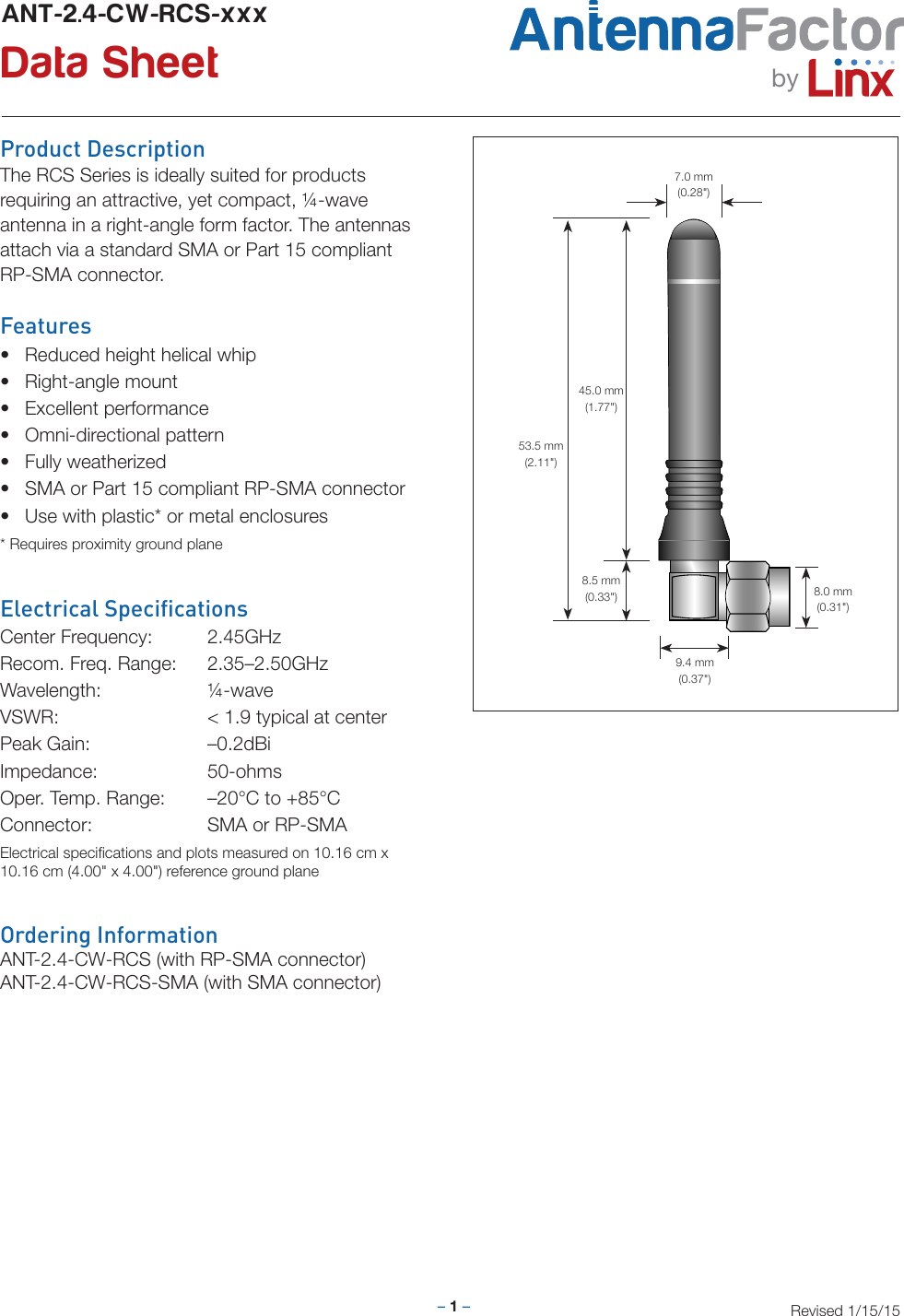 – 1 –Revised 1/15/15Product DescriptionThe RCS Series is ideally suited for products requiring an attractive, yet compact, ¼-waveantenna in a right-angle form factor. The antennasattach via a standard SMA or Part 15 compliant RP-SMA connector.Features• Reduced height helical whip• Right-angle mount• Excellent performance• Omni-directional pattern• Fully weatherized• SMA or Part 15 compliant RP-SMA connector• Use with plastic* or metal enclosures* Requires proximity ground planeElectrical SpecicationsCenter Frequency:  2.45GHzRecom. Freq. Range:  2.35–2.50GHzWavelength:   ¼-waveVSWR:      &lt; 1.9 typical at centerPeak Gain:    –0.2dBiImpedance:   50-ohmsOper. Temp. Range:  –20°C to +85°CConnector:    SMA or RP-SMAElectrical speciﬁcations and plots measured on 10.16 cm x 10.16 cm (4.00&quot; x 4.00&quot;) reference ground planeANT-2.4-CW-RCS-xxx Data Sheet byOrdering InformationANT-2.4-CW-RCS (with RP-SMA connector)ANT-2.4-CW-RCS-SMA (with SMA connector)9.4 mm(0.37&quot;)8.5 mm(0.33&quot;)7.0 mm(0.28&quot;)45.0 mm(1.77&quot;)53.5 mm(2.11&quot;)8.0 mm(0.31&quot;)