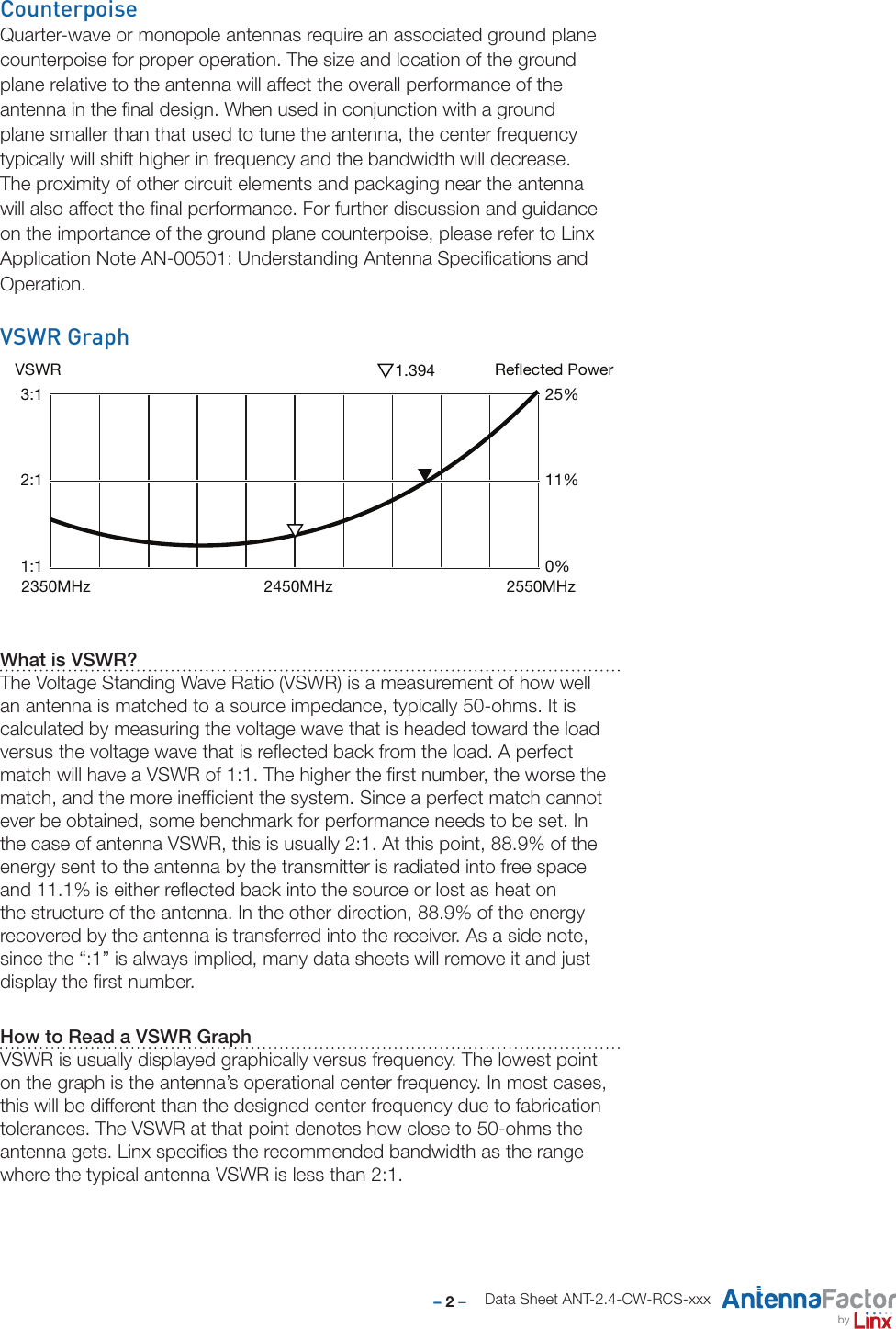 – 2 –byData Sheet ANT-2.4-CW-RCS-xxxVSWR GraphWhat is VSWR?The Voltage Standing Wave Ratio (VSWR) is a measurement of how well an antenna is matched to a source impedance, typically 50-ohms. It is calculated by measuring the voltage wave that is headed toward the load versus the voltage wave that is reﬂected back from the load. A perfect match will have a VSWR of 1:1. The higher the ﬁrst number, the worse the match, and the more inefﬁcient the system. Since a perfect match cannot ever be obtained, some benchmark for performance needs to be set. In the case of antenna VSWR, this is usually 2:1. At this point, 88.9% of the energy sent to the antenna by the transmitter is radiated into free space and 11.1% is either reﬂected back into the source or lost as heat on the structure of the antenna. In the other direction, 88.9% of the energy recovered by the antenna is transferred into the receiver. As a side note, since the “:1” is always implied, many data sheets will remove it and just display the ﬁrst number. How to Read a VSWR GraphVSWR is usually displayed graphically versus frequency. The lowest point on the graph is the antenna’s operational center frequency. In most cases, this will be different than the designed center frequency due to fabrication tolerances. The VSWR at that point denotes how close to 50-ohms the antenna gets. Linx speciﬁes the recommended bandwidth as the range where the typical antenna VSWR is less than 2:1. CounterpoiseQuarter-wave or monopole antennas require an associated ground plane counterpoise for proper operation. The size and location of the ground plane relative to the antenna will affect the overall performance of the antenna in the ﬁnal design. When used in conjunction with a ground plane smaller than that used to tune the antenna, the center frequency typically will shift higher in frequency and the bandwidth will decrease.  The proximity of other circuit elements and packaging near the antenna will also affect the ﬁnal performance. For further discussion and guidance on the importance of the ground plane counterpoise, please refer to Linx Application Note AN-00501: Understanding Antenna Speciﬁcations and Operation.VSWR Reflected Power3:12:11:125%11%0%2450MHz 2550MHz2350MHz1.394