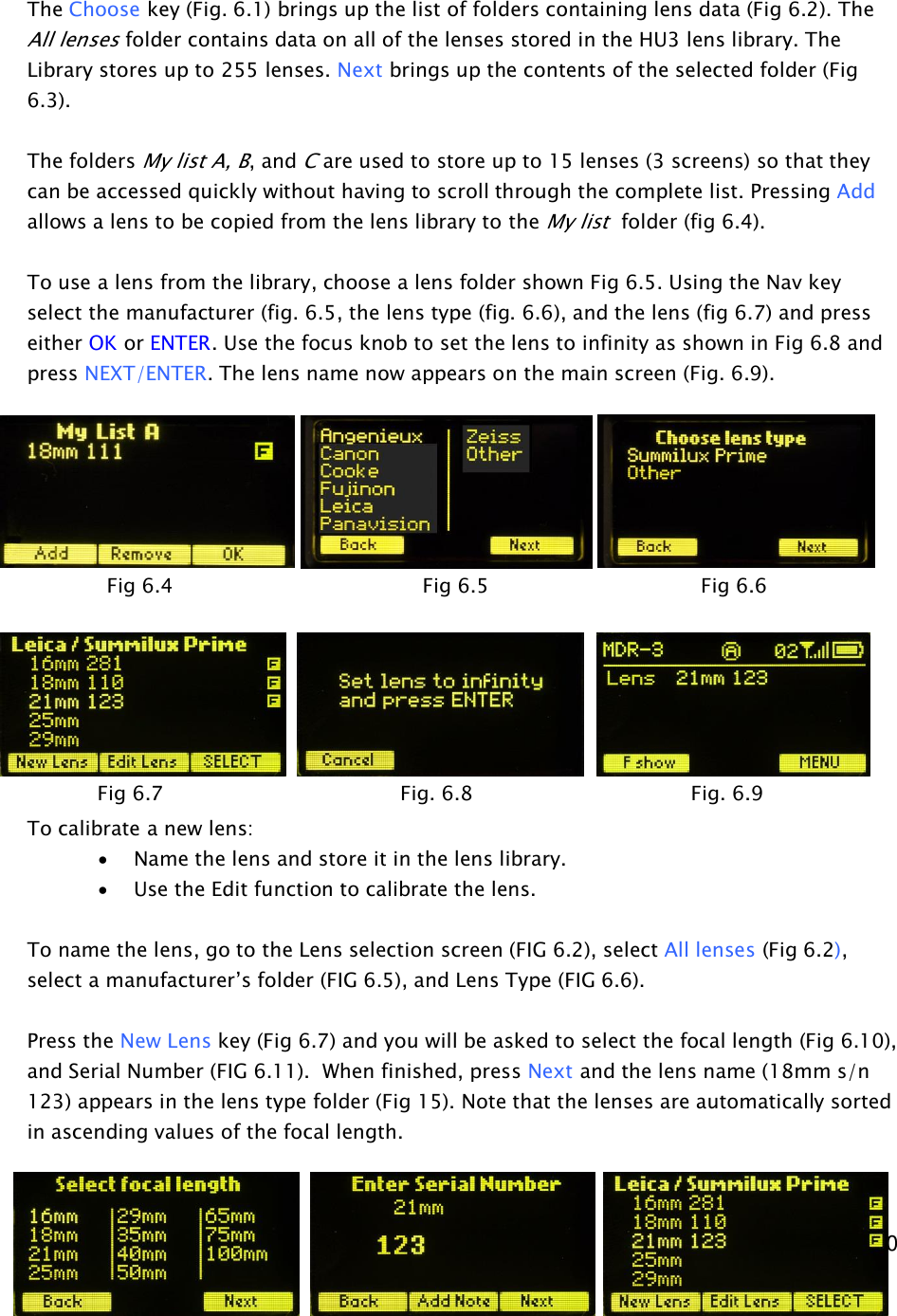  10     The Choose key (Fig. 6.1) brings up the list of folders containing lens data (Fig 6.2). The All lenses folder contains data on all of the lenses stored in the HU3 lens library. The Library stores up to 255 lenses. Next brings up the contents of the selected folder (Fig 6.3).  The folders My list A, B, and C are used to store up to 15 lenses (3 screens) so that they can be accessed quickly without having to scroll through the complete list. Pressing Add allows a lens to be copied from the lens library to the My list  folder (fig 6.4).  To use a lens from the library, choose a lens folder shown Fig 6.5. Using the Nav key select the manufacturer (fig. 6.5, the lens type (fig. 6.6), and the lens (fig 6.7) and press either OK or ENTER. Use the focus knob to set the lens to infinity as shown in Fig 6.8 and press NEXT/ENTER. The lens name now appears on the main screen (Fig. 6.9).              To calibrate a new lens: · Name the lens and store it in the lens library. · Use the Edit function to calibrate the lens.  To name the lens, go to the Lens selection screen (FIG 6.2), select All lenses (Fig 6.2), select a manufacturer’s folder (FIG 6.5), and Lens Type (FIG 6.6).   Press the New Lens key (Fig 6.7) and you will be asked to select the focal length (Fig 6.10), and Serial Number (FIG 6.11).  When finished, press Next and the lens name (18mm s/n 123) appears in the lens type folder (Fig 15). Note that the lenses are automatically sorted in ascending values of the focal length.              Fig 6.4                   Fig 6.5                 Fig 6.6 Fig 6.7        Fig. 6.8                 Fig. 6.9   Fig 6.10     Fig 6.11                Fig 6.12 