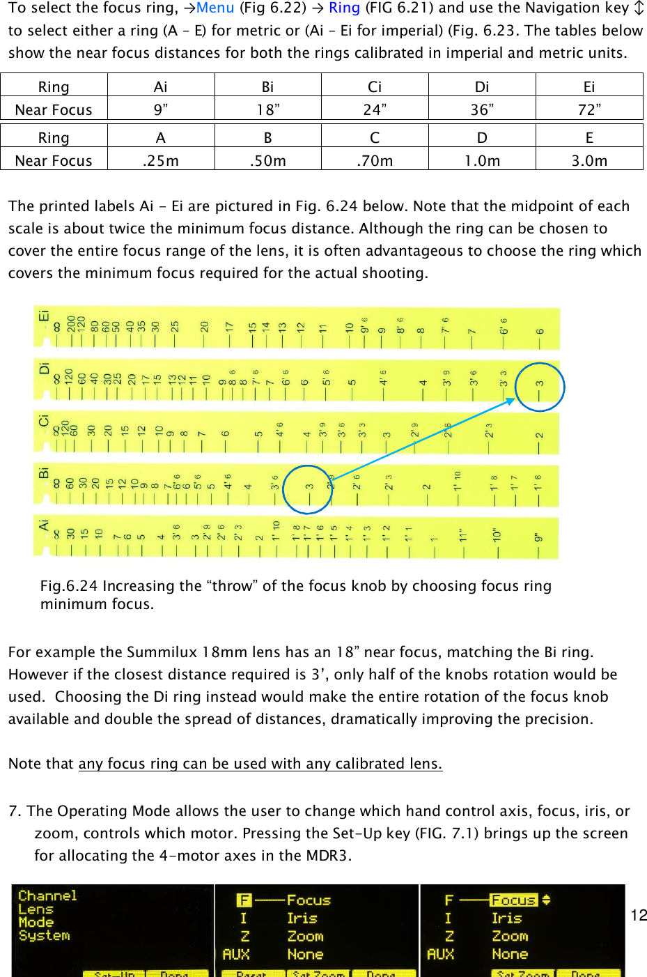  12     To select the focus ring, →Menu (Fig 6.22) → Ring (FIG 6.21) and use the Navigation key ↕ to select either a ring (A – E) for metric or (Ai – Ei for imperial) (Fig. 6.23. The tables below show the near focus distances for both the rings calibrated in imperial and metric units.  The printed labels Ai - Ei are pictured in Fig. 6.24 below. Note that the midpoint of each scale is about twice the minimum focus distance. Although the ring can be chosen to cover the entire focus range of the lens, it is often advantageous to choose the ring which covers the minimum focus required for the actual shooting.                  For example the Summilux 18mm lens has an 18” near focus, matching the Bi ring. However if the closest distance required is 3’, only half of the knobs rotation would be used.  Choosing the Di ring instead would make the entire rotation of the focus knob available and double the spread of distances, dramatically improving the precision.  Note that any focus ring can be used with any calibrated lens.    7. The Operating Mode allows the user to change which hand control axis, focus, iris, or zoom, controls which motor. Pressing the Set-Up key (FIG. 7.1) brings up the screen for allocating the 4-motor axes in the MDR3.  Ring  Ai  Bi  Ci  Di  Ei Near Focus  9”  18”  24”  36”  72” Ring  A  B  C  D  E Near Focus  .25m  .50m  .70m  1.0m  3.0m Fig.6.24 Increasing the “throw” of the focus knob by choosing focus ring minimum focus. 