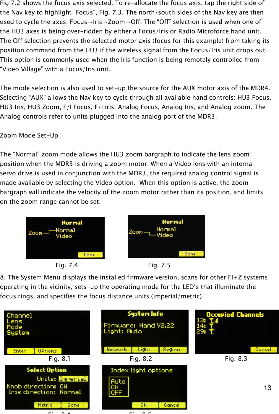  13     Fig 7.2 shows the focus axis selected. To re-allocate the focus axis, tap the right side of the Nav key to highlight “Focus”, Fig. 7.3. The north/south sides of the Nav key are then used to cycle the axes: Focus→Iris→Zoom→Off. The “Off” selection is used when one of the HU3 axes is being over-ridden by either a Focus/Iris or Radio Microforce hand unit. The Off selection prevents the selected motor axis (focus for this example) from taking its position command from the HU3 if the wireless signal from the Focus/Iris unit drops out. This option is commonly used when the Iris function is being remotely controlled from “Video Village” with a Focus/Iris unit.  The mode selection is also used to set-up the source for the AUX motor axis of the MDR4. Selecting “AUX” allows the Nav key to cycle through all available hand controls: HU3 Focus, HU3 Iris, HU3 Zoom, F/I Focus, F/I iris, Analog Focus, Analog Iris, and Analog zoom. The Analog controls refer to units plugged into the analog port of the MDR3.  Zoom Mode Set-Up  The “Normal” zoom mode allows the HU3 zoom bargraph to indicate the lens zoom position when the MDR3 is driving a zoom motor. When a Video lens with an internal servo drive is used in conjunction with the MDR3, the required analog control signal is made available by selecting the Video option.  When this option is active, the zoom bargraph will indicate the velocity of the zoom motor rather than its position, and limits on the zoom range cannot be set.        8. The System Menu displays the installed firmware version, scans for other FI+Z systems operating in the vicinity, sets-up the operating mode for the LED’s that illuminate the focus rings, and specifies the focus distance units (imperial/metric).          Fig. 7.4      Fig. 7.5             Fig. 8.1                              Fig. 8.2      Fig. 8.3                                           Fig. 8.4                              Fig. 8.5                                 