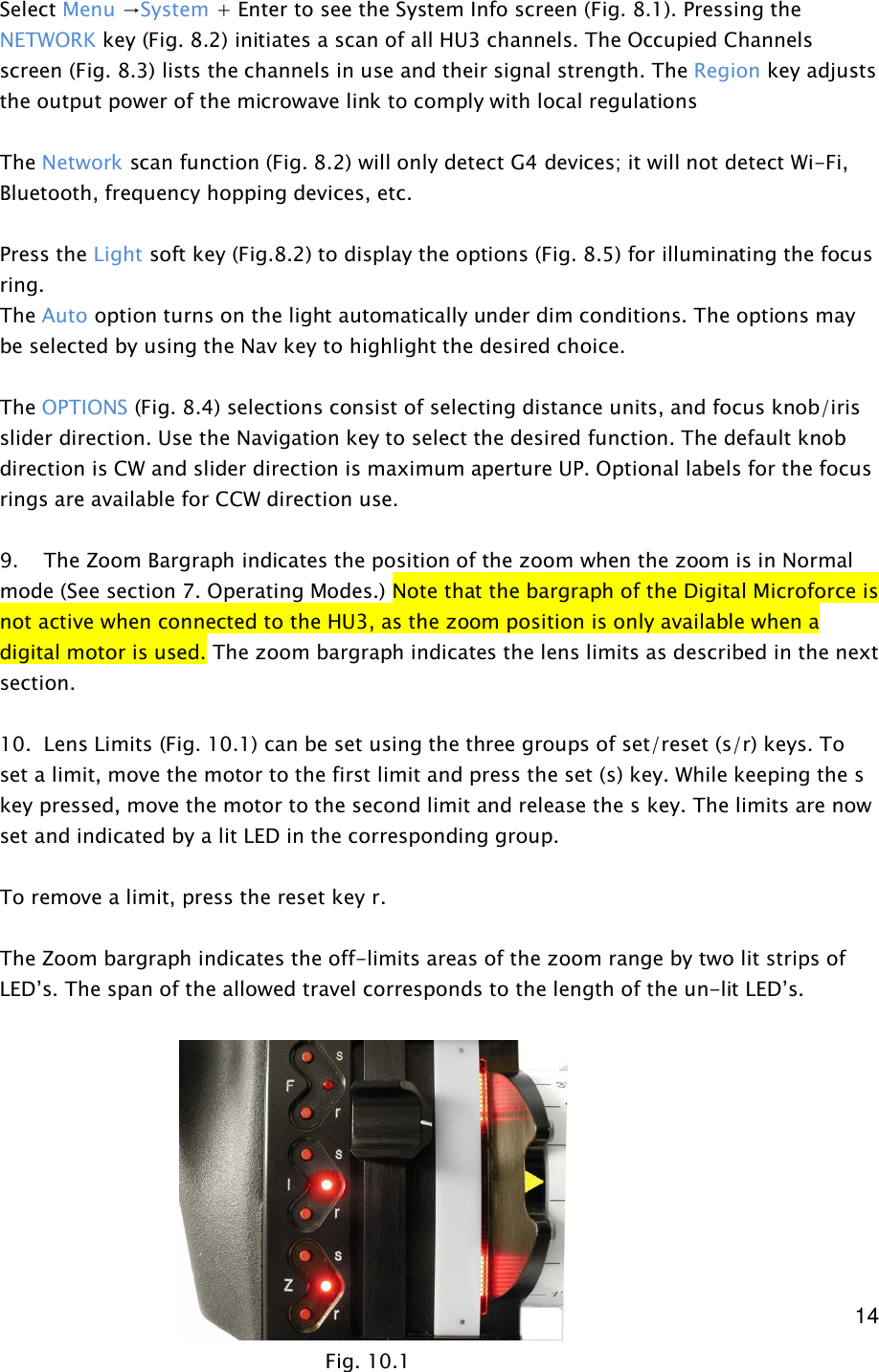  14   Select Menu →System + Enter to see the System Info screen (Fig. 8.1). Pressing the NETWORK key (Fig. 8.2) initiates a scan of all HU3 channels. The Occupied Channels screen (Fig. 8.3) lists the channels in use and their signal strength. The Region key adjusts the output power of the microwave link to comply with local regulations  The Network scan function (Fig. 8.2) will only detect G4 devices; it will not detect Wi-Fi, Bluetooth, frequency hopping devices, etc.   Press the Light soft key (Fig.8.2) to display the options (Fig. 8.5) for illuminating the focus ring.  The Auto option turns on the light automatically under dim conditions. The options may be selected by using the Nav key to highlight the desired choice.    The OPTIONS (Fig. 8.4) selections consist of selecting distance units, and focus knob/iris slider direction. Use the Navigation key to select the desired function. The default knob direction is CW and slider direction is maximum aperture UP. Optional labels for the focus rings are available for CCW direction use.  9.    The Zoom Bargraph indicates the position of the zoom when the zoom is in Normal mode (See section 7. Operating Modes.) Note that the bargraph of the Digital Microforce is not active when connected to the HU3, as the zoom position is only available when a digital motor is used. The zoom bargraph indicates the lens limits as described in the next section.  10.  Lens Limits (Fig. 10.1) can be set using the three groups of set/reset (s/r) keys. To set a limit, move the motor to the first limit and press the set (s) key. While keeping the s key pressed, move the motor to the second limit and release the s key. The limits are now set and indicated by a lit LED in the corresponding group.  To remove a limit, press the reset key r.  The Zoom bargraph indicates the off-limits areas of the zoom range by two lit strips of LED’s. The span of the allowed travel corresponds to the length of the un-lit LED’s.          Fig. 10.1 
