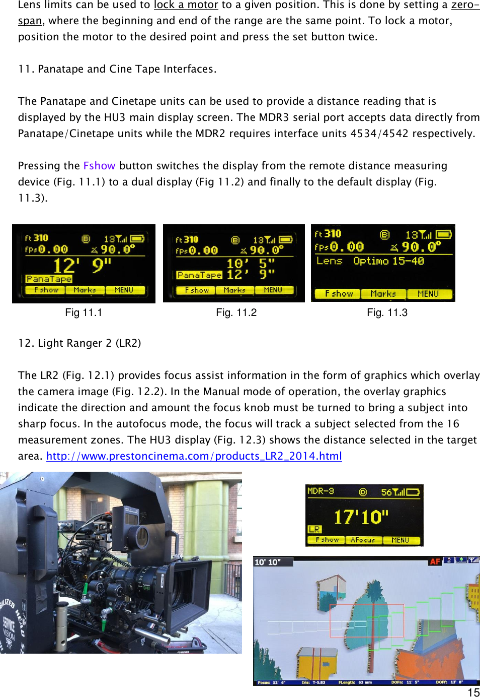  15   Lens limits can be used to lock a motor to a given position. This is done by setting a zero-span, where the beginning and end of the range are the same point. To lock a motor, position the motor to the desired point and press the set button twice.   11. Panatape and Cine Tape Interfaces.  The Panatape and Cinetape units can be used to provide a distance reading that is displayed by the HU3 main display screen. The MDR3 serial port accepts data directly from Panatape/Cinetape units while the MDR2 requires interface units 4534/4542 respectively.  Pressing the Fshow button switches the display from the remote distance measuring device (Fig. 11.1) to a dual display (Fig 11.2) and finally to the default display (Fig. 11.3).         12. Light Ranger 2 (LR2)  The LR2 (Fig. 12.1) provides focus assist information in the form of graphics which overlay the camera image (Fig. 12.2). In the Manual mode of operation, the overlay graphics indicate the direction and amount the focus knob must be turned to bring a subject into sharp focus. In the autofocus mode, the focus will track a subject selected from the 16 measurement zones. The HU3 display (Fig. 12.3) shows the distance selected in the target area. http://www.prestoncinema.com/products_LR2_2014.html       Fig 11.1      Fig. 11.2      Fig. 11.3 