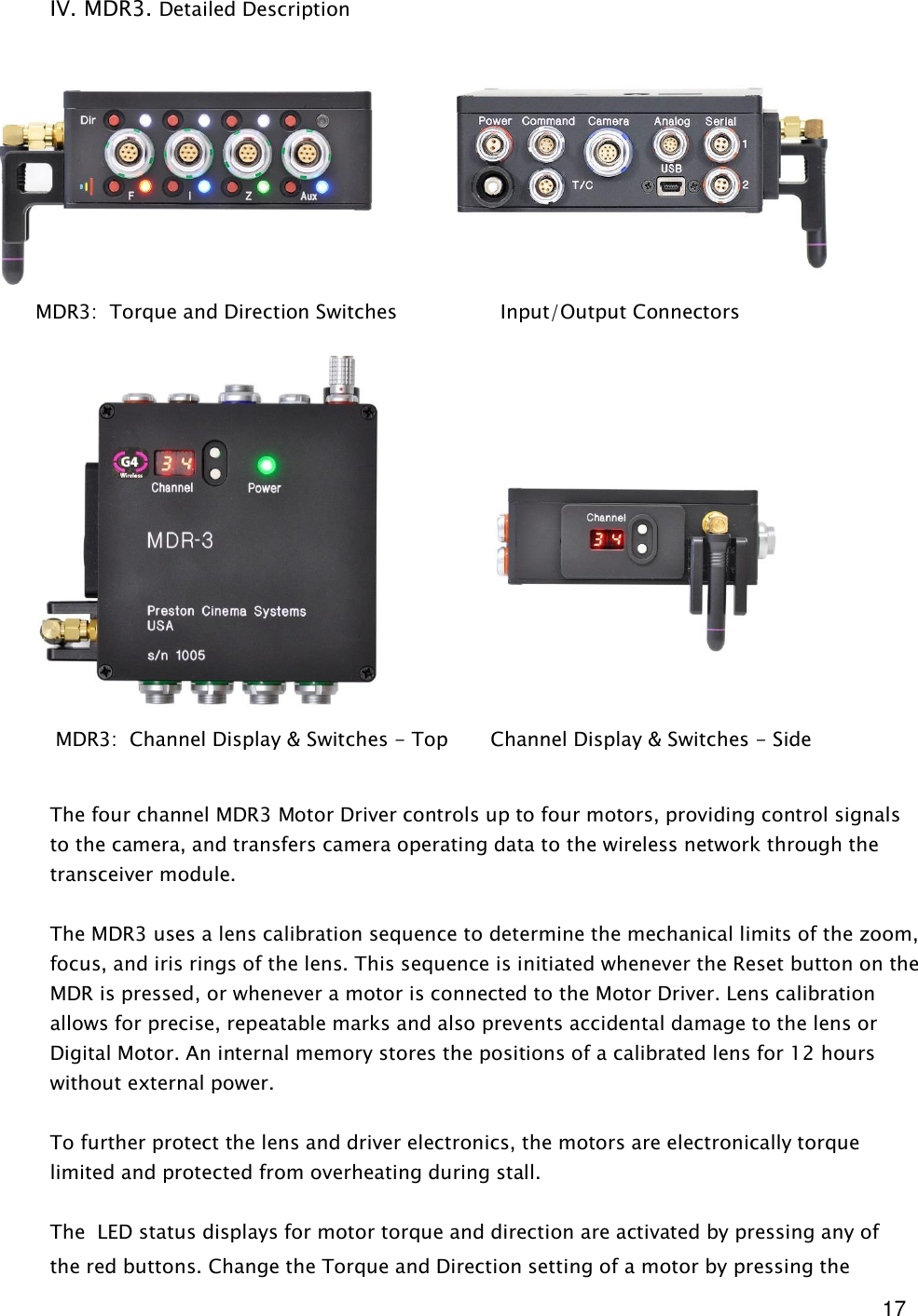  17  IV. MDR3. Detailed Description                           The four channel MDR3 Motor Driver controls up to four motors, providing control signals to the camera, and transfers camera operating data to the wireless network through the transceiver module.  The MDR3 uses a lens calibration sequence to determine the mechanical limits of the zoom, focus, and iris rings of the lens. This sequence is initiated whenever the Reset button on the MDR is pressed, or whenever a motor is connected to the Motor Driver. Lens calibration allows for precise, repeatable marks and also prevents accidental damage to the lens or Digital Motor. An internal memory stores the positions of a calibrated lens for 12 hours without external power.  To further protect the lens and driver electronics, the motors are electronically torque limited and protected from overheating during stall.   The  LED status displays for motor torque and direction are activated by pressing any of the red buttons. Change the Torque and Direction setting of a motor by pressing the        MDR3:  Torque and Direction Switches                 Input/Output Connectors        MDR3:  Channel Display &amp; Switches - Top       Channel Display &amp; Switches - Side 