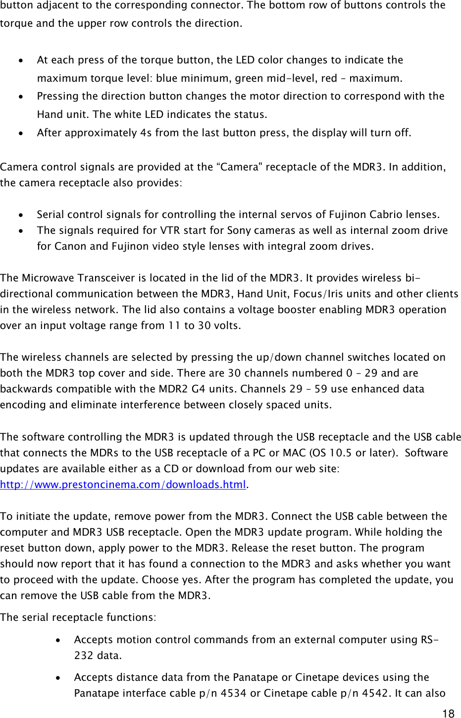  18 button adjacent to the corresponding connector. The bottom row of buttons controls the torque and the upper row controls the direction.  · At each press of the torque button, the LED color changes to indicate the maximum torque level: blue minimum, green mid-level, red – maximum. · Pressing the direction button changes the motor direction to correspond with the Hand unit. The white LED indicates the status. · After approximately 4s from the last button press, the display will turn off.  Camera control signals are provided at the “Camera&quot; receptacle of the MDR3. In addition, the camera receptacle also provides:   · Serial control signals for controlling the internal servos of Fujinon Cabrio lenses. · The signals required for VTR start for Sony cameras as well as internal zoom drive for Canon and Fujinon video style lenses with integral zoom drives.   The Microwave Transceiver is located in the lid of the MDR3. It provides wireless bi-directional communication between the MDR3, Hand Unit, Focus/Iris units and other clients in the wireless network. The lid also contains a voltage booster enabling MDR3 operation over an input voltage range from 11 to 30 volts.   The wireless channels are selected by pressing the up/down channel switches located on both the MDR3 top cover and side. There are 30 channels numbered 0 – 29 and are backwards compatible with the MDR2 G4 units. Channels 29 – 59 use enhanced data encoding and eliminate interference between closely spaced units.  The software controlling the MDR3 is updated through the USB receptacle and the USB cable that connects the MDRs to the USB receptacle of a PC or MAC (OS 10.5 or later).  Software updates are available either as a CD or download from our web site: http://www.prestoncinema.com/downloads.html.   To initiate the update, remove power from the MDR3. Connect the USB cable between the computer and MDR3 USB receptacle. Open the MDR3 update program. While holding the reset button down, apply power to the MDR3. Release the reset button. The program should now report that it has found a connection to the MDR3 and asks whether you want to proceed with the update. Choose yes. After the program has completed the update, you can remove the USB cable from the MDR3. The serial receptacle functions:  · Accepts motion control commands from an external computer using RS-232 data. · Accepts distance data from the Panatape or Cinetape devices using the Panatape interface cable p/n 4534 or Cinetape cable p/n 4542. It can also 