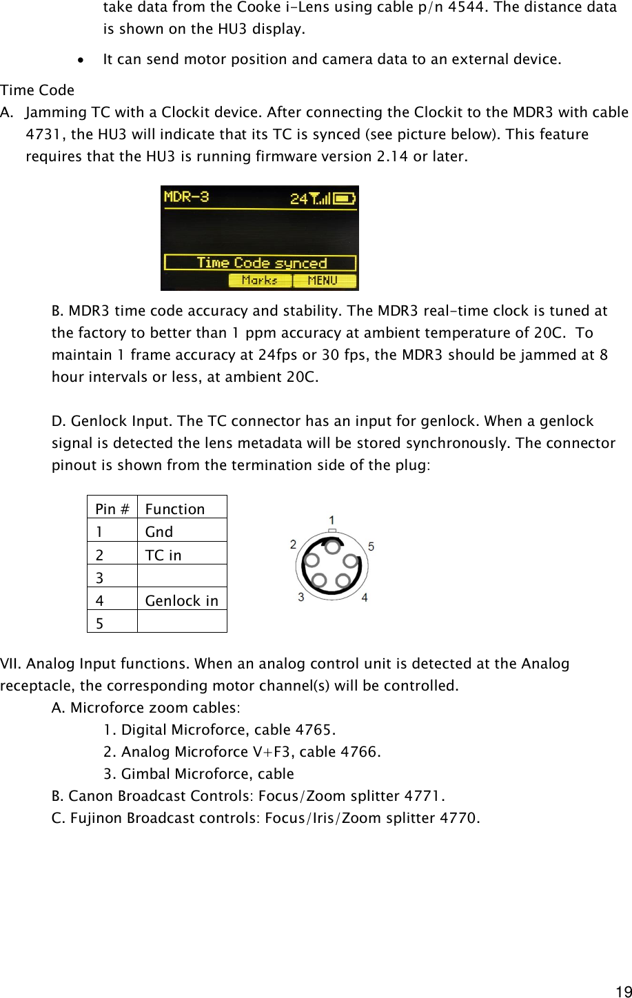  19 take data from the Cooke i-Lens using cable p/n 4544. The distance data is shown on the HU3 display. · It can send motor position and camera data to an external device. Time Code A. Jamming TC with a Clockit device. After connecting the Clockit to the MDR3 with cable 4731, the HU3 will indicate that its TC is synced (see picture below). This feature requires that the HU3 is running firmware version 2.14 or later.       B. MDR3 time code accuracy and stability. The MDR3 real-time clock is tuned at the factory to better than 1 ppm accuracy at ambient temperature of 20C.  To maintain 1 frame accuracy at 24fps or 30 fps, the MDR3 should be jammed at 8 hour intervals or less, at ambient 20C.       D. Genlock Input. The TC connector has an input for genlock. When a genlock signal is detected the lens metadata will be stored synchronously. The connector pinout is shown from the termination side of the plug:         VII. Analog Input functions. When an analog control unit is detected at the Analog receptacle, the corresponding motor channel(s) will be controlled.    A. Microforce zoom cables:      1. Digital Microforce, cable 4765.     2. Analog Microforce V+F3, cable 4766.     3. Gimbal Microforce, cable    B. Canon Broadcast Controls: Focus/Zoom splitter 4771.   C. Fujinon Broadcast controls: Focus/Iris/Zoom splitter 4770.         Pin # Function 1  Gnd 2  TC in 3   4  Genlock in 5   