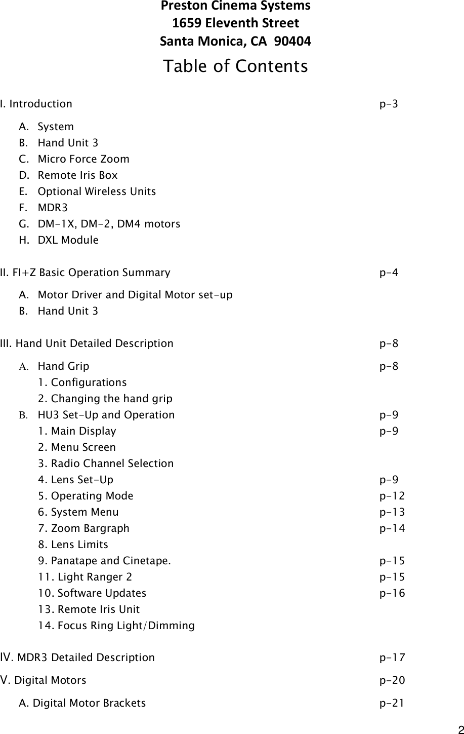  2 Preston Cinema Systems 1659 Eleventh Street Santa Monica, CA  90404 Table of Contents  I. Introduction                 p-3 A. System B. Hand Unit 3 C. Micro Force Zoom D. Remote Iris Box E. Optional Wireless Units  F. MDR3 G. DM-1X, DM-2, DM4 motors H. DXL Module  II. FI+Z Basic Operation Summary            p-4 A. Motor Driver and Digital Motor set-up         B. Hand Unit 3           III. Hand Unit Detailed Description            p-8 A. Hand Grip                p-8   1. Configurations   2. Changing the hand grip B. HU3 Set-Up and Operation            p-9   1. Main Display              p-9   2. Menu Screen   3. Radio Channel Selection   4. Lens Set-Up               p-9   5. Operating Mode              p-12     6. System Menu              p-13   7. Zoom Bargraph               p-14   8. Lens Limits                     9. Panatape and Cinetape.            p-15   11. Light Ranger 2              p-15       10. Software Updates              p-16   13. Remote Iris Unit   14. Focus Ring Light/Dimming  IV. MDR3 Detailed Description            p-17 V. Digital Motors                p-20   A. Digital Motor Brackets              p-21 