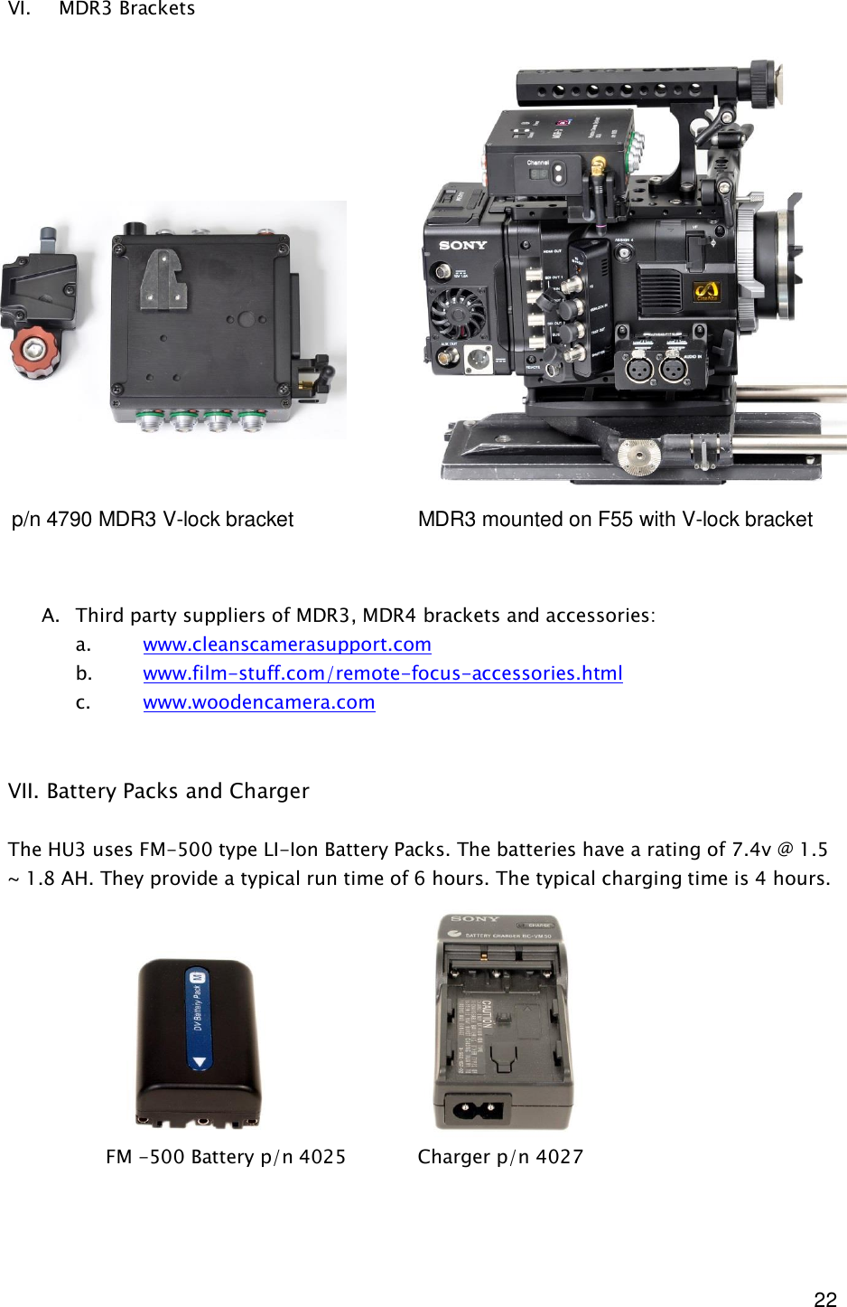  22 VI. MDR3 Brackets                      A. Third party suppliers of MDR3, MDR4 brackets and accessories: a. www.cleanscamerasupport.com b. www.film-stuff.com/remote-focus-accessories.html c. www.woodencamera.com   VII. Battery Packs and Charger  The HU3 uses FM-500 type LI-Ion Battery Packs. The batteries have a rating of 7.4v @ 1.5 ~ 1.8 AH. They provide a typical run time of 6 hours. The typical charging time is 4 hours.               FM -500 Battery p/n 4025            Charger p/n 4027 p/n 4790 MDR3 V-lock bracket    MDR3 mounted on F55 with V-lock bracket 