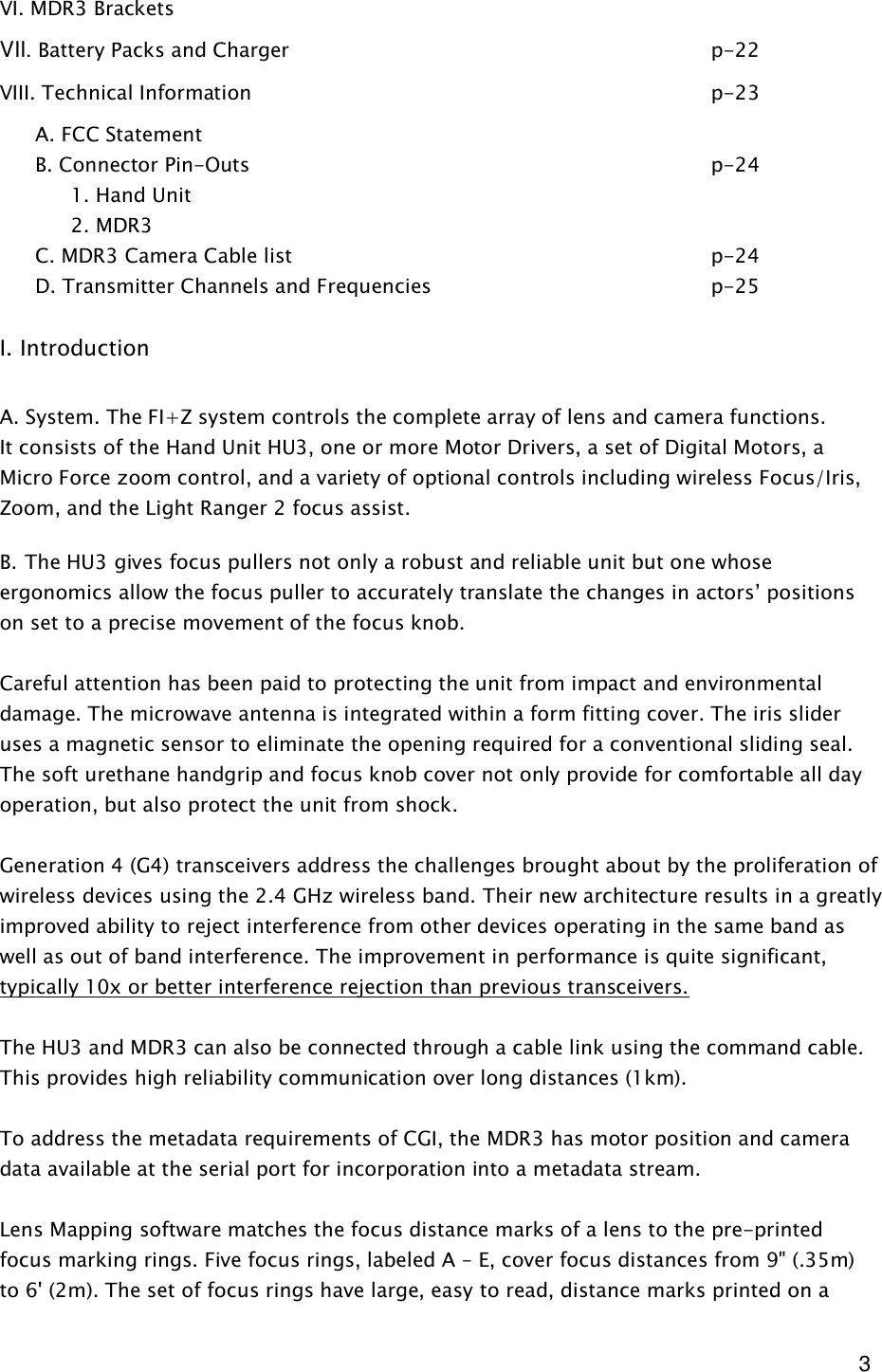  3 VI. MDR3 Brackets     VII. Battery Packs and Charger            p-22 VIII. Technical Information              p-23 A. FCC Statement B. Connector Pin-Outs              p-24   1. Hand Unit   2. MDR3  C. MDR3 Camera Cable list            p-24 D. Transmitter Channels and Frequencies        p-25         I. Introduction  A. System. The FI+Z system controls the complete array of lens and camera functions. It consists of the Hand Unit HU3, one or more Motor Drivers, a set of Digital Motors, a Micro Force zoom control, and a variety of optional controls including wireless Focus/Iris, Zoom, and the Light Ranger 2 focus assist.  B. The HU3 gives focus pullers not only a robust and reliable unit but one whose ergonomics allow the focus puller to accurately translate the changes in actors’ positions on set to a precise movement of the focus knob.  Careful attention has been paid to protecting the unit from impact and environmental damage. The microwave antenna is integrated within a form fitting cover. The iris slider uses a magnetic sensor to eliminate the opening required for a conventional sliding seal. The soft urethane handgrip and focus knob cover not only provide for comfortable all day operation, but also protect the unit from shock.  Generation 4 (G4) transceivers address the challenges brought about by the proliferation of wireless devices using the 2.4 GHz wireless band. Their new architecture results in a greatly improved ability to reject interference from other devices operating in the same band as well as out of band interference. The improvement in performance is quite significant, typically 10x or better interference rejection than previous transceivers.   The HU3 and MDR3 can also be connected through a cable link using the command cable. This provides high reliability communication over long distances (1km).   To address the metadata requirements of CGI, the MDR3 has motor position and camera data available at the serial port for incorporation into a metadata stream.   Lens Mapping software matches the focus distance marks of a lens to the pre-printed focus marking rings. Five focus rings, labeled A – E, cover focus distances from 9&quot; (.35m) to 6&apos; (2m). The set of focus rings have large, easy to read, distance marks printed on a 