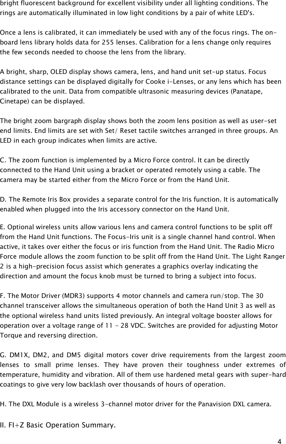  4 bright fluorescent background for excellent visibility under all lighting conditions. The rings are automatically illuminated in low light conditions by a pair of white LED&apos;s.    Once a lens is calibrated, it can immediately be used with any of the focus rings. The on-board lens library holds data for 255 lenses. Calibration for a lens change only requires the few seconds needed to choose the lens from the library.   A bright, sharp, OLED display shows camera, lens, and hand unit set-up status. Focus distance settings can be displayed digitally for Cooke i-Lenses, or any lens which has been calibrated to the unit. Data from compatible ultrasonic measuring devices (Panatape, Cinetape) can be displayed.  The bright zoom bargraph display shows both the zoom lens position as well as user-set end limits. End limits are set with Set/ Reset tactile switches arranged in three groups. An LED in each group indicates when limits are active.  C. The zoom function is implemented by a Micro Force control. It can be directly connected to the Hand Unit using a bracket or operated remotely using a cable. The camera may be started either from the Micro Force or from the Hand Unit.  D. The Remote Iris Box provides a separate control for the Iris function. It is automatically enabled when plugged into the Iris accessory connector on the Hand Unit.   E. Optional wireless units allow various lens and camera control functions to be split off from the Hand Unit functions. The Focus-Iris unit is a single channel hand control. When active, it takes over either the focus or iris function from the Hand Unit. The Radio Micro Force module allows the zoom function to be split off from the Hand Unit. The Light Ranger 2 is a high-precision focus assist which generates a graphics overlay indicating the direction and amount the focus knob must be turned to bring a subject into focus.  F. The Motor Driver (MDR3) supports 4 motor channels and camera run/stop. The 30 channel transceiver allows the simultaneous operation of both the Hand Unit 3 as well as the optional wireless hand units listed previously. An integral voltage booster allows for operation over a voltage range of 11 – 28 VDC. Switches are provided for adjusting Motor Torque and reversing direction.  G.  DM1X,  DM2,  and  DM5  digital motors  cover  drive requirements  from  the  largest  zoom lenses  to  small  prime  lenses.  They  have  proven  their  toughness  under  extremes  of temperature, humidity and vibration. All of them use hardened metal gears with super-hard coatings to give very low backlash over thousands of hours of operation.  H. The DXL Module is a wireless 3-channel motor driver for the Panavision DXL camera.  II. FI+Z Basic Operation Summary.  