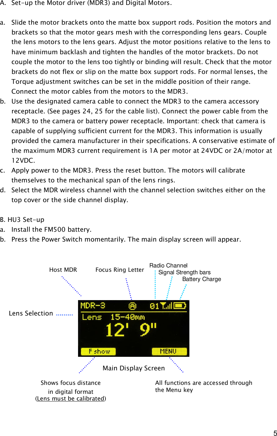  5  A. Set-up the Motor driver (MDR3) and Digital Motors.  a. Slide the motor brackets onto the matte box support rods. Position the motors and brackets so that the motor gears mesh with the corresponding lens gears. Couple the lens motors to the lens gears. Adjust the motor positions relative to the lens to have minimum backlash and tighten the handles of the motor brackets. Do not couple the motor to the lens too tightly or binding will result. Check that the motor brackets do not flex or slip on the matte box support rods. For normal lenses, the Torque adjustment switches can be set in the middle position of their range. Connect the motor cables from the motors to the MDR3. b. Use the designated camera cable to connect the MDR3 to the camera accessory receptacle. (See pages 24, 25 for the cable list). Connect the power cable from the MDR3 to the camera or battery power receptacle. Important: check that camera is capable of supplying sufficient current for the MDR3. This information is usually provided the camera manufacturer in their specifications. A conservative estimate of the maximum MDR3 current requirement is 1A per motor at 24VDC or 2A/motor at 12VDC. c. Apply power to the MDR3. Press the reset button. The motors will calibrate themselves to the mechanical span of the lens rings. d. Select the MDR wireless channel with the channel selection switches either on the top cover or the side channel display.   B. HU3 Set-up  a. Install the FM500 battery. b. Press the Power Switch momentarily. The main display screen will appear.                   Main Display Screen Lens Selection Shows focus distance in digital format (Lens must be calibrated) All functions are accessed through the Menu key Focus Ring Letter Host MDR Radio Channel      Signal Strength bars         Battery Charge 