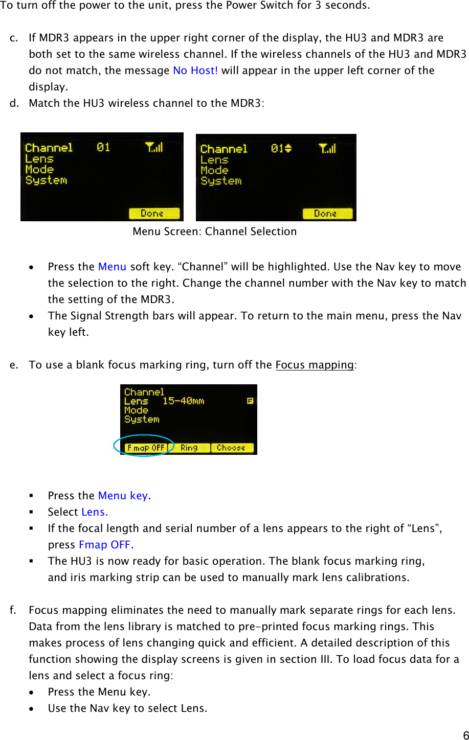  6 To turn off the power to the unit, press the Power Switch for 3 seconds.  c. If MDR3 appears in the upper right corner of the display, the HU3 and MDR3 are both set to the same wireless channel. If the wireless channels of the HU3 and MDR3 do not match, the message No Host! will appear in the upper left corner of the display.  d. Match the HU3 wireless channel to the MDR3:          · Press the Menu soft key. “Channel” will be highlighted. Use the Nav key to move the selection to the right. Change the channel number with the Nav key to match the setting of the MDR3. · The Signal Strength bars will appear. To return to the main menu, press the Nav key left.  e. To use a blank focus marking ring, turn off the Focus mapping:        § Press the Menu key. § Select Lens.   § If the focal length and serial number of a lens appears to the right of “Lens”, press Fmap OFF.  § The HU3 is now ready for basic operation. The blank focus marking ring,   and iris marking strip can be used to manually mark lens calibrations.   f. Focus mapping eliminates the need to manually mark separate rings for each lens. Data from the lens library is matched to pre-printed focus marking rings. This makes process of lens changing quick and efficient. A detailed description of this function showing the display screens is given in section III. To load focus data for a lens and select a focus ring: · Press the Menu key. · Use the Nav key to select Lens. Menu Screen: Channel Selection 