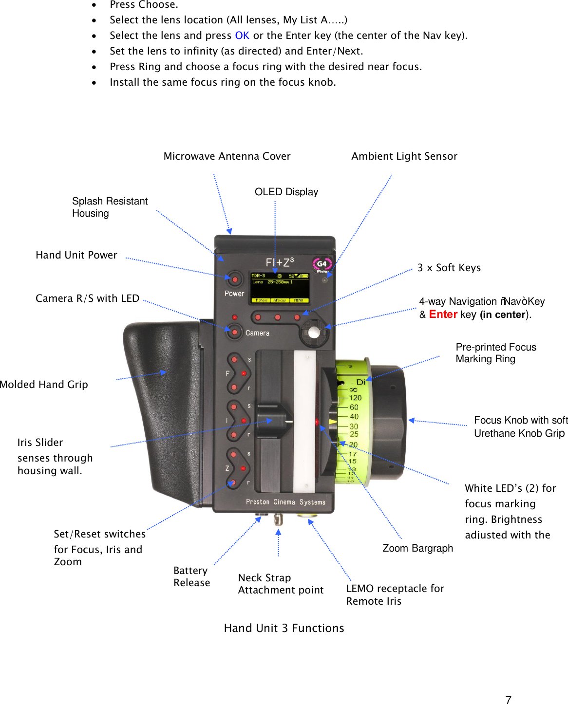  7 · Press Choose. · Select the lens location (All lenses, My List A…..) · Select the lens and press OK or the Enter key (the center of the Nav key). · Set the lens to infinity (as directed) and Enter/Next. · Press Ring and choose a focus ring with the desired near focus. · Install the same focus ring on the focus knob.                                       Hand Unit 3 Functions Microwave Antenna Cover                   Ambient Light Sensor OLED Display Pre-printed Focus Marking Ring Focus Knob with soft Urethane Knob Grip White LED’s (2) for focus marking ring. Brightness adjusted with the  NAV key. Molded Hand Grip Zoom Bargraph Iris Slider  senses through housing wall. Splash Resistant Housing Hand Unit Power   Camera R/S with LED  4-way Navigation “Nav” Key &amp; Enter key (in center).  3 x Soft Keys Neck Strap Attachment point Set/Reset switches for Focus, Iris and Zoom LEMO receptacle for Remote Iris Battery Release 