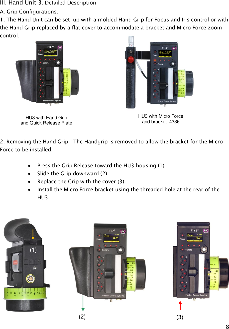  8     III. Hand Unit 3. Detailed Description A. Grip Configurations.  1. The Hand Unit can be set-up with a molded Hand Grip for Focus and Iris control or with the Hand Grip replaced by a flat cover to accommodate a bracket and Micro Force zoom control.               2. Removing the Hand Grip.  The Handgrip is removed to allow the bracket for the Micro Force to be installed.  · Press the Grip Release toward the HU3 housing (1). · Slide the Grip downward (2) · Replace the Grip with the cover (3). · Install the Micro Force bracket using the threaded hole at the rear of the HU3.                HU3 with Hand Grip and Quick Release Plate HU3 with Micro Force  and bracket  4336 (1) (2)  (3) 